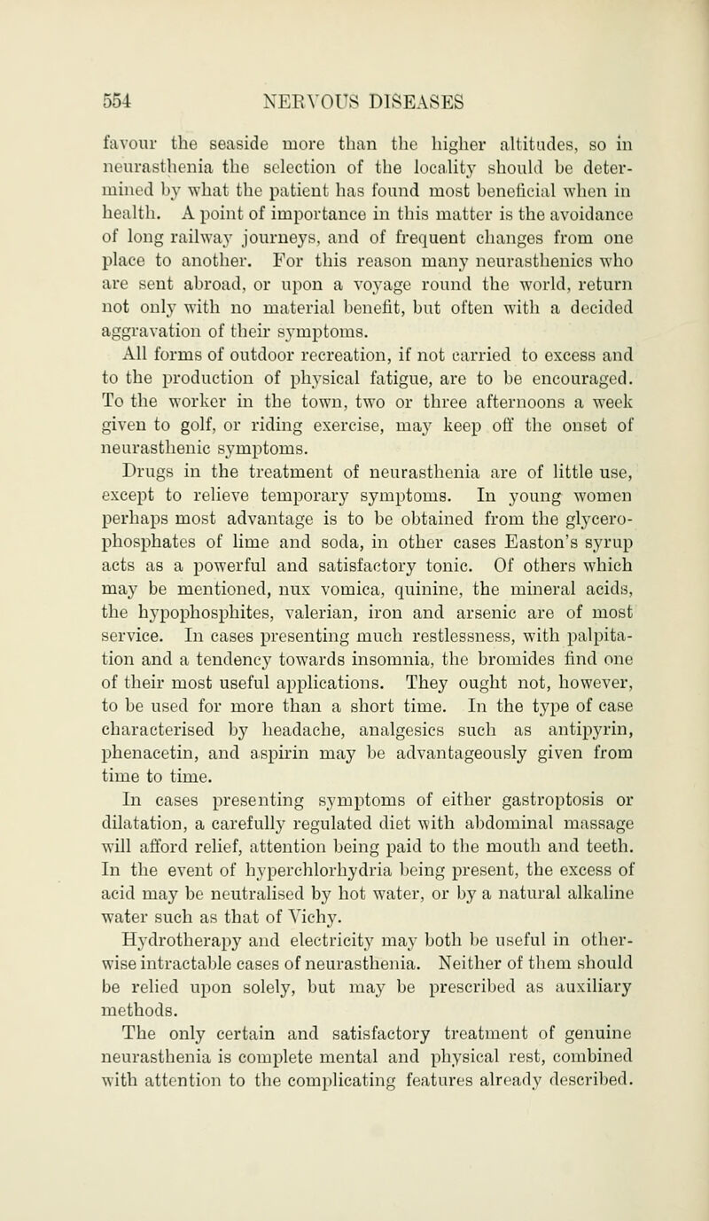 favour the seaside more than the higher altitudes, so in neurasthenia the selection of the locality should be deter- mined by what the patient has found most beneficial when in health. A point of importance in this matter is the avoidance of long railway journeys, and of frequent changes from one place to another. For this reason many neurasthenics who are sent abroad, or upon a voyage round the world, return not only with no material benefit, but often with a decided aggravation of their symptoms. All forms of outdoor recreation, if not carried to excess and to the production of plrysical fatigue, are to be encouraged. To the worker in the town, two or three afternoons a week given to golf, or riding exercise, may keep off the onset of neurasthenic symptoms. Drugs in the treatment of neurasthenia are of little use, except to relieve temporary symptoms. In young women perhaps most advantage is to be obtained from the glycero- phosphates of lime and soda, in other cases Easton's syrup acts as a powerful and satisfactory tonic. Of others which ma}7 be mentioned, mix vomica, quinine, the mineral acids, the hypophosphites, valerian, iron and arsenic are of most service. In cases presenting much restlessness, with palpita- tion and a tendency towards insomnia, the bromides find one of their most useful applications. They ought not, however, to be used for more than a short time. In the type of case characterised by headache, analgesics such as antipyrin, phenacetin, and aspirin may be advantageously given from time to time. In cases presenting symptoms of either gastroptosis or dilatation, a carefully regulated diet with abdominal massage will afford relief, attention being paid to the mouth and teeth. In the event of hyperchlorhydria being present, the excess of acid may be neutralised by hot water, or by a natural alkaline water such as that of Yichy. Hydrotherapy and electricity may both be useful in other- wise intractable cases of neurasthenia. Neither of them should be relied upon solely, but may be prescribed as auxiliary methods. The only certain and satisfactory treatment of genuine neurasthenia is complete mental and physical rest, combined with attention to the complicating features already described.