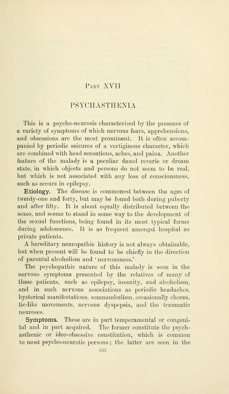 PSYCHASTHENIA This is a psycho-neurosis characterised by the presence of a variety of symptoms of which nervous fears, apprehensions, and obsessions are the most prominent. It is often accom- panied by periodic seizures of a vertiginous character, which are combined with head sensations, aches, and pains. Another feature of the malady is a peculiar dazed reverie or dream state, in which objects and persons do not seem to be real, but which is not associated with any loss of consciousness, such as occurs in epilepsy. Etiology. The disease is commonest between the ages of twenty-one and forty, but may be found both during puberty and after fifty. It is about equally distributed between the sexes, and seems to stand in some way to the development of the sexual functions, being found in its most typical forms during adolescence. It is as frequent amongst hospital as private patients. A hereditary neuropathic history is not always obtainable, but when present will be found to be chiefly in the direction of parental alcoholism and ' nervousness.' The psychopathic nature of this malady is seen in the nervous symptoms presented by the relatives of many of these patients, such as epilepsy, insanity, and alcoholism, and in such nervous associations as periodic headaches, hysterical manifestations, somnambulism, occasionally chorea, tic-like movements, nervous dyspepsia, and the traumatic neuroses. Symptoms. These are in part temperamental or congeni- tal and in part acquired. The former constitute the psych- asthenic or ideo-obsessive constitution, which is common to most psycho-neurotic persons; the latter are seen in the