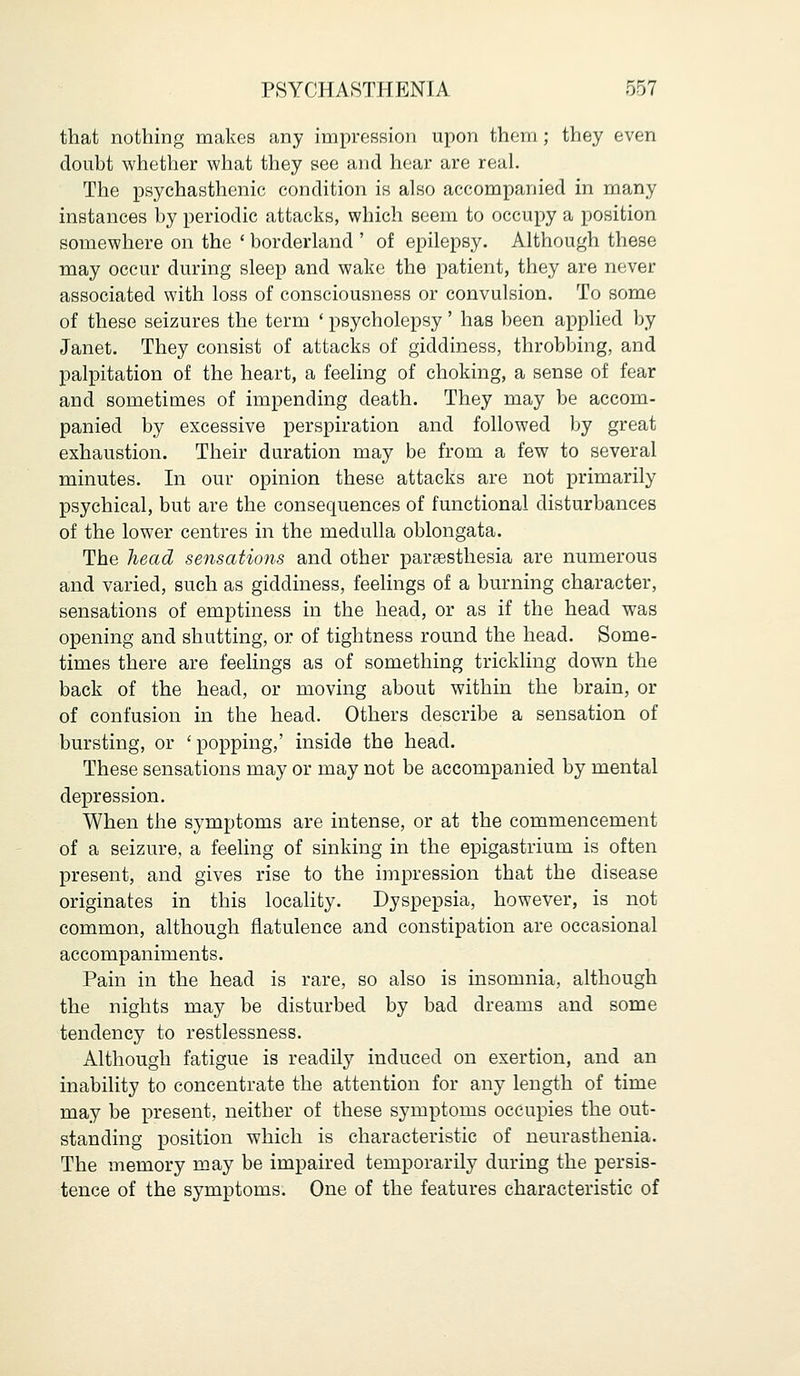 that nothing makes any impression upon them; they even doubt whether what they see and hear are real. The psychasthenic condition is also accompanied in many instances by periodic attacks, which seem to occupy a position somewhere on the ' borderland ' of epilepsy. Although these may occur during sleep and wake the patient, they are never associated with loss of consciousness or convulsion. To some of these seizures the term ' psycholepsy' has been applied by Janet. They consist of attacks of giddiness, throbbing, and palpitation of the heart, a feeling of choking, a sense of fear and sometimes of impending death. They may be accom- panied by excessive perspiration and followed by great exhaustion. Their duration may be from a few to several minutes. In our opinion these attacks are not primarily psychical, but are the consequences of functional disturbances of the lower centres in the medulla oblongata. The head sensations and other paresthesia are numerous and varied, such as giddiness, feelings of a burning character, sensations of emptiness in the head, or as if the head was opening and shutting, or of tightness round the head. Some- times there are feelings as of something trickling down the back of the head, or moving about within the brain, or of confusion in the head. Others describe a sensation of bursting, or 'popping,' inside the head. These sensations may or may not be accompanied by mental depression. When the symptoms are intense, or at the commencement of a seizure, a feeling of sinking in the epigastrium is often present, and gives rise to the impression that the disease originates in this locality. Dyspepsia, however, is not common, although flatulence and constipation are occasional accompaniments. Pain in the head is rare, so also is insomnia, although the nights may be disturbed by bad dreams and some tendency to restlessness. Although fatigue is readily induced on exertion, and an inability to concentrate the attention for any length of time may be present, neither of these symptoms occupies the out- standing position which is characteristic of neurasthenia. The memory may be impaired temporarily during the persis- tence of the symptoms. One of the features characteristic of