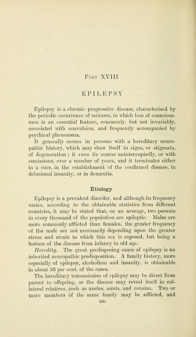 EPILEPSY Epilepsy is a chronic progressive disease, characterised by the periodic occurrence of seizures, in which loss of conscious- ness is an essential feature, commonly, but not invariably, associated with convulsion, and frequently accompanied by psychical phenomena. It generally occurs in persons with a hereditary neuro- pathic history, which may show itself in signs, or stigmata, of degeneration ; it runs its course uninterruptedly, or with remissions, over a number of years, and it terminates either in a cure, in the establishment of the confirmed disease, in delusional insanity, or in dementia. Etiology Epilepsy is a prevalent disorder, and although its frequency varies, according to the obtainable statistics from different countries, it may be stated that, on an average, two persons in every thousand of the population are epileptic. Males are more commonly afflicted than females, the greater frequency of the male sex not necessarily depending upon the greater stress and strain to which this sex is exposed, but being a feature of the disease from infancy to old age. Heredity. The great predisposing cause of epilepsy is an inherited neuropathic predisposition. A family history, more especially of epilepsy, alcoholism and insanity, is obtainable in about 50 per cent, of the cases. The hereditary transmission of epilepsy may be direct from parent to offspring, or the disease may reveal itself in col- lateral relatives, such as uncles, aunts, and cousins. Two or more members of the same family may be afflicted, and