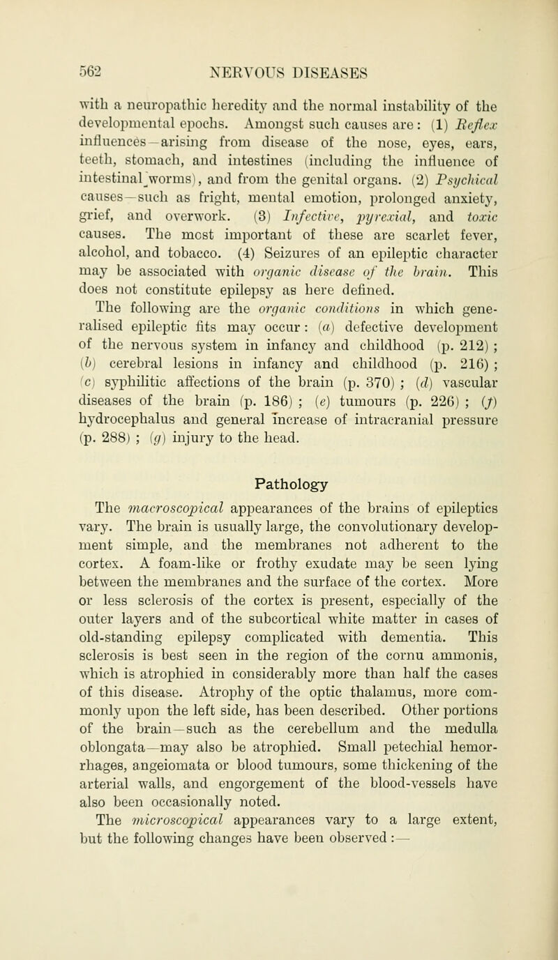 with a neuropathic heredity and the normal instability of the developmental epochs. Amongst such causes are : (1) Refl,ex influences —arising from disease of the nose, eyes, ears, teeth, stomach, and intestines (including the influence of intestinarworms), and from the genital organs. (2) Psychical causes—such as fright, mental emotion, prolonged anxiety, grief, and overwork. (3) Infective, pyrexial, and toxic causes. The most important of these are scarlet fever, alcohol, and tobacco. (4) Seizures of an epileptic character may be associated with organic disease of the brain. This does not constitute epilepsy as here defined. The following are the organic conditions in which gene- ralised epileptic fits may occur: (a) defective development of the nervous system in infancy and childhood (p. 212) ; {b) cerebral lesions in infancy and childhood (p. 216) ; c syphilitic affections of the brain (p. 370) ; (d) vascular diseases of the brain (p. 186) ; (e) tumours (p. 226) ; (J) hydrocephalus and general increase of intracranial pressure (p. 288) ; (g) injury to the head. Pathology The macroscopical appearances of the brains of epileptics vary. The brain is usually large, the convolutionary develop- ment simple, and the membranes not adherent to the cortex. A foam-like or frothy exudate may be seen lying between the membranes and the surface of the cortex. More or less sclerosis of the cortex is present, especially of the outer layers and of the subcortical white matter in cases of old-standing epilepsy complicated with dementia. This sclerosis is best seen in the region of the cornu ammonis, which is atrophied in considerably more than half the cases of this disease. Atrophy of the optic thalamus, more com- monly upon the left side, has been described. Other portions of the brain —such as the cerebellum and the medulla oblongata—may also be atrophied. Small petechial hemor- rhages, a.ngeiomata or blood tumours, some thickening of the arterial walls, and engorgement of the blood-vessels have also been occasionally noted. The microscopical appearances vary to a large extent, but the following changes have been observed:—