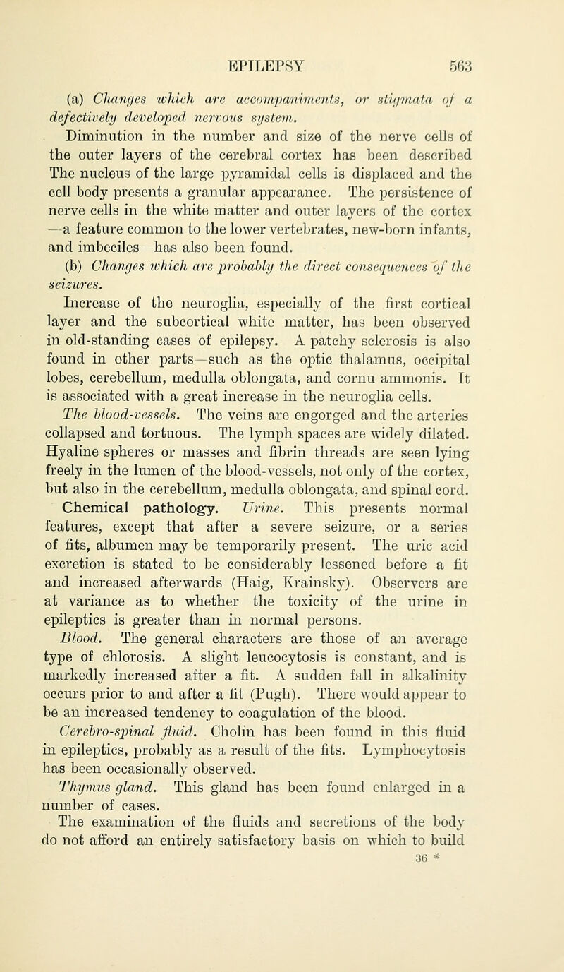 (a) Changes which are accom/pa/niments, or stigmata of a defectively developed nervous system. Diminution in the number and size of the nerve cells of the outer layers of the cerebral cortex has been described The nucleus of the large pyramidal cells is displaced and the cell body presents a granular appearance. The persistence of nerve cells in the white matter and outer layers of the cortex —a feature common to the lower vertebrates, new-born infants, and imbeciles—has also been found. (b) Changes which are probably the direct consequences of the seizures. Increase of the neuroglia, especially of the first cortical layer and the subcortical white matter, has been observed in old-standing cases of epilepsy. A patchy sclerosis is also found in other parts—such as the optic thalamus, occipital lobes, cerebellum, medulla oblongata, and cornu ammonis. It is associated with a great increase in the neuroglia cells. The blood-vessels. The veins are engorged and the arteries collapsed and tortuous. The lymph spaces are widely dilated. Hyaline spheres or masses and fibrin threads are seen lying freely in the lumen of the blood-vessels, not only of the cortex, but also in the cerebellum, medulla oblongata, and spinal cord. Chemical pathology. Urine. This presents normal features, except that after a severe seizure, or a series of fits, albumen may be temporarily present. The uric acid excretion is stated to be considerably lessened before a fit and increased afterwards (Haig, Krainsky). Observers are at variance as to whether the toxicity of the urine in epileptics is greater than in normal persons. Blood. The general characters are those of an average type of chlorosis. A slight leucocytosis is constant, and is markedly increased after a fit. A sudden fall in alkalinity occurs prior to and after a fit (Pugh). There would appear to be an increased tendency to coagulation of the blood. Cerebrospinal fluid. Cholm has been found in this fluid in epileptics, probably as a result of the fits. Lymphocytosis has been occasionally observed. Thymus gland. This gland has been found enlarged in a number of cases. The examination of the fluids and secretions of the body do not afford an entirely satisfactory basis on which to build 36 *