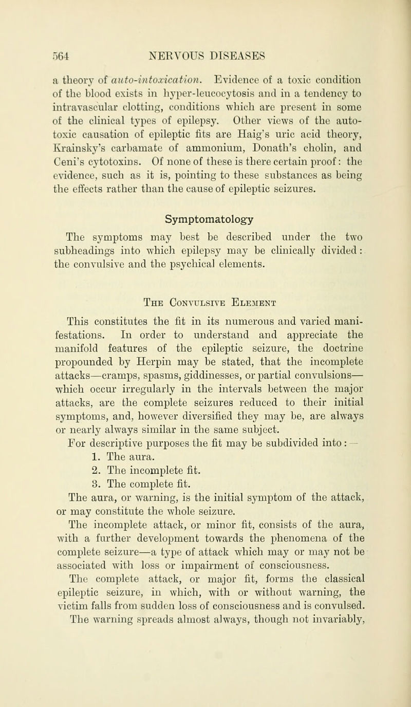 a theory of auto-intoxication. Evidence of a toxic condition of the blood exists in hyper-leucocytosis and in a tendency to intravascular clotting, conditions which are present in some of the clinical types of epilepsy. Other views of the auto- toxic causation of epileptic fits are Haig's uric acid theory, Krainsky's carbamate of ammonium, Donath's cholin, and Ceni's cytotoxins. Of none of these is there certain proof: the evidence, such as it is, pointing to these substances as being the effects rather than the cause of epileptic seizures. Symptomatology The symptoms may best be described under the two subheadings into which epilepsy may be clinically divided : the convulsive and the psychical elements. The Convulsive Element This constitutes the fit in its numerous and varied mani- festations. In order to understand and appreciate the manifold features of the epileptic seizure, the doctrine propounded by Herpin may be stated, that the incomplete attacks—cramps, spasms, giddinesses, or partial convulsions— which occur irregularly in the intervals between the major attacks, are the complete seizures reduced to their initial symptoms, and, however diversified they may be, are always or nearly always similar in the same subject. For descriptive purposes the fit may be subdivided into: 1. The aura. 2. The incomplete fit. 3. The complete fit. The aura, or warning, is the initial symptom of the attack, or may constitute the whole seizure. The incomplete attack, or minor fit, consists of the aura, with a further development towards the phenomena of the complete seizure—a type of attack which may or may not be associated with loss or impairment of consciousness. The complete attack, or major lit, forms the classical epileptic seizure, in which, with or without warning, the victim falls from sudden loss of consciousness and is convulsed. The warning spreads almost always, though not invariably,