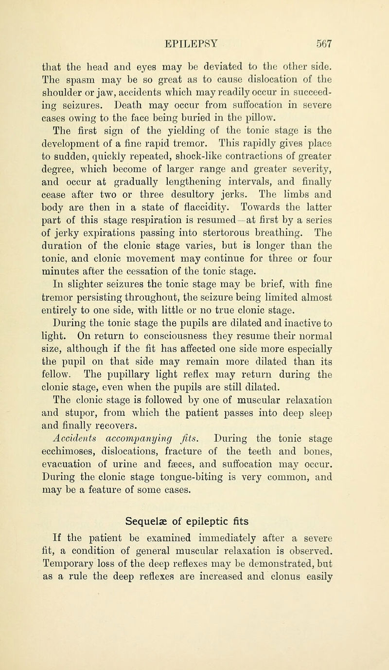 that the head and eyes may be deviated to the other side. The spasm may be so great as to cause dislocation of the shoulder or jaw, accidents which may readily occur in succeed- ing seizures. Death may occur from suffocation in severe cases owing to the face being buried in the pillow. The first sign of the yielding of the tonic stage is the development of a fine rapid tremor. This rapidly gives place to sudden, quickly repeated, shock-like contractions of greater degree, which become of larger range and greater severity, and occur at gradually lengthening intervals, and finally cease after two or three desultory jerks. The limbs and body are then in a state of flaccidity. Towards the latter part of this stage respiration is resumed—at first by a series of jerky expirations passing into stertorous breathing. The duration of the clonic stage varies, but is longer than the tonic, and clonic movement may continue for three or four minutes after the cessation of the tonic stage. In slighter seizures the tonic stage may be brief, with fine tremor persisting throughout, the seizure being limited almost entirely to one side, with little or no true clonic stage. During the tonic stage the pupils are dilated and inactive to light. On return to consciousness they resume their normal size, although if the fit has affected one side more especially the pupil on that side may remain more dilated than its fellow. The pupillary light reflex may return during the clonic stage, even when the pupils are still dilated. The clonic stage is followed by one of muscular relaxation and stupor, from which the patient passes into deep sleep and finally recovers. Accidents accompanying fits. During the tonic stage ecchimoses, dislocations, fracture of the teeth and bones, evacuation of urine and faeces, and suffocation may occur. During the clonic stage tongue-biting is very common, and may be a feature of some cases. Sequelae of epileptic fits If the patient be examined immediately after a severe fit, a condition of general muscular relaxation is observed. Temporary loss of the deep reflexes may be demonstrated, but as a rule the deep reflexes are increased and clonus easily