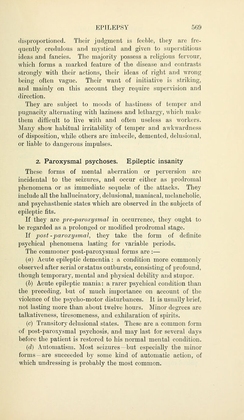 disproportioned. Their judgment is feeble, they are fre- quently credulous and mystical and given to superstitious ideas and fancies. The majority possess a religious fervour, which forms a marked feature of the disease and contrasts strongly with their actions, their ideas of right and wrong being often vague. Their want of initiative is striking, and mainly on this account they require supervision and direction. They are subject to moods of hastiness of temper and pugnacity alternating with laziness and lethargy, which make them difficult to live with and often useless as workers. Many show habitual irritability of temper and awkwardness of disposition, while others are imbecile, demented, delusional, or liable to dangerous impulses. 2. Paroxysmal psychoses. Epileptic insanity These forms of mental aberration or perversion are incidental to the seizures, and occur either as prodromal phenomena or as immediate sequelae of the attacks. They include all the hallucinatory, delusional, maniacal, melancholic, and psychasthenic states which are observed in the subjects of epileptic fits. If they are pre-paroxysmal in occurrence, they ought to be regarded as a prolonged or modified prodromal stage. If post-paroxysmal, they take the form of definite psychical phenomena lasting for variable periods. The commoner post-paroxysmal forms are :— (a) Acute epileptic dementia: a condition more commonly observed after serial or status outbursts, consisting of profound, though temporary, mental and physical debility and stupor. (b) Acute epileptic mania: a rarer psychical condition than the preceding, but of much importance on account of the violence of the psycho-motor disturbances. It is usually brief, not lasting more than about twelve hours. Minor degrees are talkativeness, tiresomeness, and exhilaration of spirits. (c) Transitory delusional states. These are a common form of post-paroxysmal psychosis, and may last for several days before the patient is restored to his normal mental condition. (d) Automatism. Most seizures—but especially the minor forms —are succeeded by some kind of automatic action, of which undressing is probably the most common.