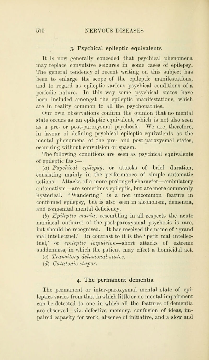 3. Psychical epileptic equivalents It is now generally conceded that psychical phenomena may replace convulsive seizures in some cases of epilepsy. The general tendency of recent writing on this subject has been to enlarge the scope of the epileptic manifestations, and to regard as epileptic various psychical conditions of a periodic nature. In this way some psychical states have been included amongst the epileptic manifestations, which are in reality common to all the psychopathies. Our own observations confirm the opinion that no mental state occurs as an epileptic equivalent, which is not also seen as a pre- or post-paroxysmal psychosis. We are, therefore, in favour of defining psychical epileptic equivalents as the mental phenomena of the pre- and post-paroxysmal states, occurring without convulsion or spasm. The following conditions are seen as psychical equivalents of epileptic fits :— (a) Psychical epilepsy, or attacks of brief duration, consisting mainly in the performance of simple automatic actions. Attacks of a more prolonged character—ambulatory automatism—are sometimes epileptic, but are more commonly hysterical. ' Wandering' is a not uncommon feature in confirmed epilepsy, but is also seen in alcoholism, dementia, and congenital mental deficiency. (b) Epileptic mania, resembling in all respects the acute maniacal outburst of the post-paroxysmal psychosis is rare, but should be recognised. It has received the name of ' grand mal intellectuel.' In contrast to it is the ' petit mal intellec- tuel,' or epileptic impulsion—short attacks of extreme suddenness, in which the patient may effect a homicidal act. (c) Transitory delusional states. (d) Catatonic stupor. 4. The permanent dementia The permanent or inter-paroxysmal mental state of epi- leptics varies from that in which little or no mental impairment can be detected to one in which all the features of dementia are observed—viz. defective memory, confusion of ideas, im- paired capacity for work, absence of initiative, and a slow and
