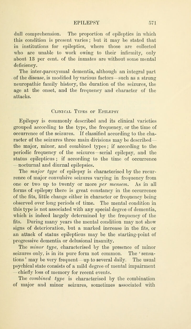dull comprehension. The proportion of epileptics in which this condition is present varies; but it may be stated that in institutions for epileptics, where those are collected who are unable to work owing to their infirmity, only about 13 per cent, of the inmates are without some mental deficiency. The inter-paroxysmal dementia, although an integral part . of the disease, is modified by various factors—such as a strong neuropathic family history, the duration of the seizures, the age at the onset, and the frequency and character of the attacks. Clinical Types of Epilepsy Epilepsy is commonly described and its clinical varieties grouped according to the type, the frequency, or the time of occurrence of the seizures. If classified according to the cha- racter of the seizures three main divisions may be described— the major, minor, and combined types; if according to the periodic frequency of the seizures—serial epilepsy, and the status epilepticus ; if according to the time of occurrence —nocturnal and diurnal epilepsies. The major type of epilepsy is characterised by the recur- rence of major convulsive seizures varying in frequency from one or two up to twenty or more per mensem. As in all forms of epilepsy there is great constancy in the occurrence of the fits, little change either in character or frequency being observed over long periods of time. The mental condition in this type is not associated with any special degree of dementia, which is indeed largely determined by the frequency of the fits. During many years the mental condition may not show signs of deterioration, but a marked increase in the fits, or an attack of status epilepticus may be the starting-point of progressive dementia or delusional insanity. The minor type, characterised by the presence of minor seizures only, is in its pure form not common. The ' sensa- tions ' may be very frequent—up to several daily. The usual psychical state consists of a mild degree of mental impairment — chiefly loss of memory for recent events. The combined type is characterised by the combination of major and minor seizures, sometimes associated with