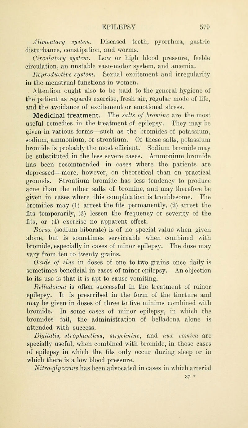 UPILEPSY 570 Alimentary system. Diseased teeth, pyorrhrea, gastric disturbance, constipation, and worms. Circulatory system. Low or high blood pressure, feeble circulation, an unstable vaso-motor system, and anaemia. Reproductive system. Sexual excitement and irregularity in the menstrual functions in women. . Attention ought also to be paid to the general hygiene of the patient as regards exercise, fresh air, regular mode of life, and the avoidance of excitement or emotional stress. Medicinal treatment. The salts of bromine are the most useful remedies in the treatment of epilepsy. They may be given in various forms—such as the bromides of potassium, sodium, ammonium, or strontium. Of these salts, potassium bromide is probably the most efficient. Sodium bromide may be substituted in the less severe cases. Ammonium bromide has been recommended in cases where the patients are depressed—more, however, on theoretical than on practical grounds. Strontium bromide has less tendency to produce acne than the other salts of bromine, and may therefore be given in cases where this complication is troublesome. The bromides may (1) arrest the fits permanently, (2) arrest the fits temporarily, (3) lessen the frequency or severity of the fits, or (4) exercise no apparent effect. Borax (sodium biborate) is of no special value when given alone, but is sometimes serviceable when combined with bromide, especially in cases of minor epilepsy. The dose may vary from ten to twenty grains. Oxide of zinc in doses of one to two grains once daily is sometimes beneficial in cases of minor epilepsy. An objection to its use is that it is apt to cause vomiting. Belladonna is often successful in the treatment of minor epilepsy. It is prescribed in the form of the tincture and may be given in doses of three to five minims combined with bromide. In some cases of minor epilepsy, in which the bromides fail, the administration of belladona alone is attended with success. Digitalis, strophanthus, strychnine, and mix vomica are specially useful, when combined with bromide, in those cases of epilepsy in which the fits only occur during sleep or in which there is a low blood pressure. Nitro-glycerine has been advocated in cases in which arterial 37 *