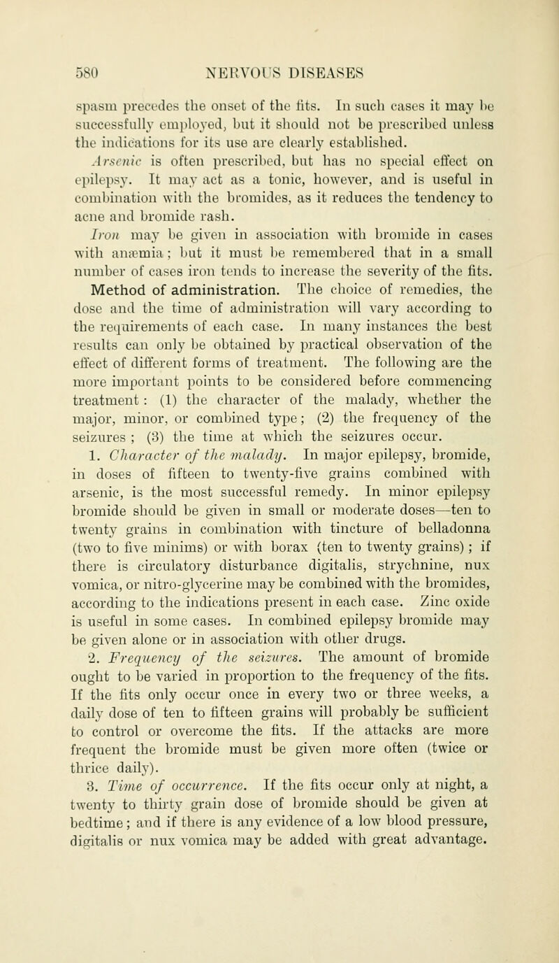 spasm precedes the onset of the tits. In such cases it may be successfully employed, but it should not be prescribed unless the indications for its use are clearly established. Arsenic is often prescribed, but has no special effect on epilepsy. It may act as a tonic, however, and is useful in combination with the bromides, as it reduces the tendency to acne and bromide rash. Iron may be given in association with bromide in cases with anaemia ; but it must be remembered that in a small number of cases iron tends to increase the severity of the fits. Method of administration. The choice of remedies, the dose and the time of administration will vary according to the requirements of each case. In many instances the best results can only be obtained by practical observation of the effect of different forms of treatment. The following are the more important points to be considered before commencing treatment : (1) the character of the malady, whether the major, minor, or combined type; (2) the frequency of the seizures ; (3) the time at which the seizures occur. 1. Character of the malady. In major epilepsy, bromide, in doses of fifteen to twenty-five grains combined with arsenic, is the most successful remedy. In minor epilepsy bromide should be given in small or moderate doses—ten to twenty grains in combination with tincture of belladonna (two to five minims) or with borax (ten to twenty grains) ; if there is circulatory disturbance digitalis, strychnine, nux vomica, or nitro-glycerine may be combined with the bromides, according to the indications present in each case. Zinc oxide is useful in some cases. In combined epilepsy bromide may be given alone or in association with other drugs. 2. Frequency of the seizures. The amount of bromide ought to be varied in proportion to the frequency of the fits. If the fits only occur once in every two or three weeks, a daily dose of ten to fifteen grains will probably be sufficient to control or overcome the fits. If the attacks are more frequent the bromide must be given more often (twice or thrice daily). 3. Time of occurrence. If the fits occur only at night, a twenty to thirty grain dose of bromide should be given at bedtime; and if there is any evidence of a low blood pressure, digitalis or nux vomica may be added with great advantage.