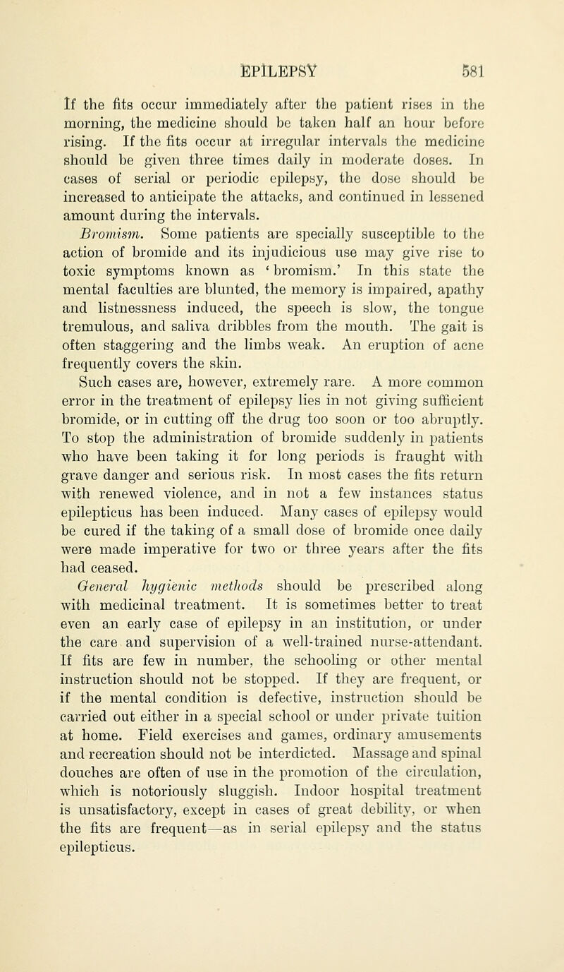 If the fits occur immediately after the patient rises in the morning, the medicine should be taken half an hour before rising. If the fits occur at irregular intervals the medicine should be given three times daily in moderate doses. In cases of serial or periodic epilepsy, the dose should be increased to anticipate the attacks, and continued in lessened amount during the intervals. Bromism. Some patients are specially susceptible to the action of bromide and its injudicious use may give rise to toxic symptoms known as ' bromism.' In this state the mental faculties are blunted, the memory is impaired, apathy and listnessness induced, the speech is slow, the tongue tremulous, and saliva dribbles from the mouth. The gait is often staggering and the limbs weak. An eruption of acne frequently covers the skin. Such cases are, however, extremely rare. A more common error in the treatment of epilepsy lies in not giving sufficient bromide, or in cutting off the drug too soon or too abruptly. To stop the administration of bromide suddenly in patients who have been taking it for long periods is fraught with grave danger and serious risk. In most cases the fits return with renewed violence, and in not a few instances status epilepticus has been induced. Many cases of epilepsy would be cured if the taking of a small dose of bromide once daily were made imperative for two or three years after the fits had ceased. General hygienic methods should be prescribed along with medicinal treatment. It is sometimes better to treat even an early case of epilepsy in an institution, or under the care and supervision of a well-trained nurse-attendant. If fits are few in number, the schooling or other mental instruction should not be stopped. If they are frequent, or if the mental condition is defective, instruction should be carried out either in a special school or under private tuition at home. Field exercises and games, ordinary amusements and recreation should not be interdicted. Massage and spinal douches are often of use in the promotion of the circulation, which is notoriously sluggish. Indoor hospital treatment is unsatisfactory, except in cases of great debility, or when the fits are frequent—as in serial epilepsy and the status epilepticus.