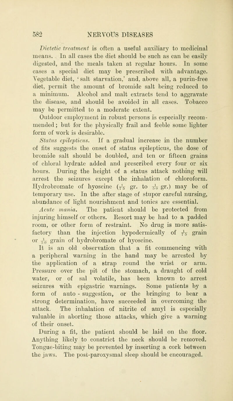 Dietetic treatment is often a useful auxiliary to medicinal means. . In all cases the diet should be such as can be easily digested, and the meals taken at regular hours. In some cases a special diet may be prescribed with advantage. Vegetable diet, ' salt starvation,' and, above all, a purin-free diet, permit the amount of bromide salt being reduced to a minimum. Alcohol and malt extracts tend to aggravate the disease, and should be avoided in all cases. Tobacco may be permitted to a moderate extent. Outdoor employment in robust persons is especially recom- mended ; but for the physically frail and feeble some lighter form of work is desirable. Status epileptic us. If a gradual increase in the number of fits suggests the onset of status epilepticus, the dose of bromide salt should be doubled, and ten or fifteen grains of chloral hydrate added and prescribed every four or six hours. During the height of a status attack nothing will arrest the seizures except the inhalation of chloroform. Hydrobromate of hyoscine (-^ gr. to -g-V gr.) may be of temporally use. In the after stage of stupor careful nursing, abundance of light nourishment and tonics are essential. Acute mania. The patient should be protected from injuring himself or others. Resort may be had to a padded room, or other form of restraint. No drug is more satis- factory than the injection hypodermically of yt> grain or ^ grain of hydrobromate of hyoscine. It is an old observation that a fit commencing with a peripheral warning in the hand may be arrested by the application of a strap round the wrist or arm. Pressure over the pit of the stomach, a draught of cold water, or of sal volatile, has been known to arrest seizures with epigastric warnings. Some patients by a form of auto - suggestion, or the bringing to bear a strong determination, have succeeded in overcoming the attack. The inhalation of nitrite of amyl is especially valuable in aborting those attacks, which give a warning of their onset. During a fit, the patient should be laid on the floor. Anything likely to constrict the neck should be removed. Tongue-biting may be prevented by inserting a cork between the jaws. The post-paroxysmal sleep should be encouraged.