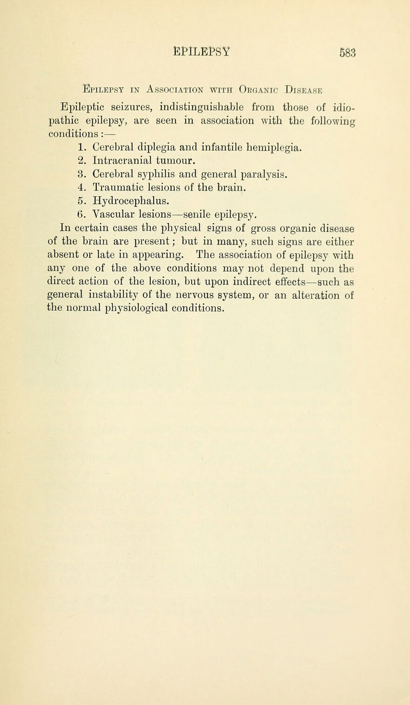 Epilepsy in Association with Organic Disease Epileptic seizures, indistinguishable from those of idio- pathic epilepsy, are seen in association with the following conditions:— 1. Cerebral diplegia and infantile hemiplegia. 2. Intracranial tumour. 3. Cerebral syphilis and general paralysis. 4. Traumatic lesions of the brain. 5. Hydrocephalus. 6. Vascular lesions—senile epilepsy. In certain cases the physical signs of gross organic disease of the brain are present; but in many, such signs are either absent or late in appearing. The association of epilepsy with any one of the above conditions may not depend upon the direct action of the lesion, but upon indirect effects—such as general instability of the nervous system, or an alteration of the normal physiological conditions.