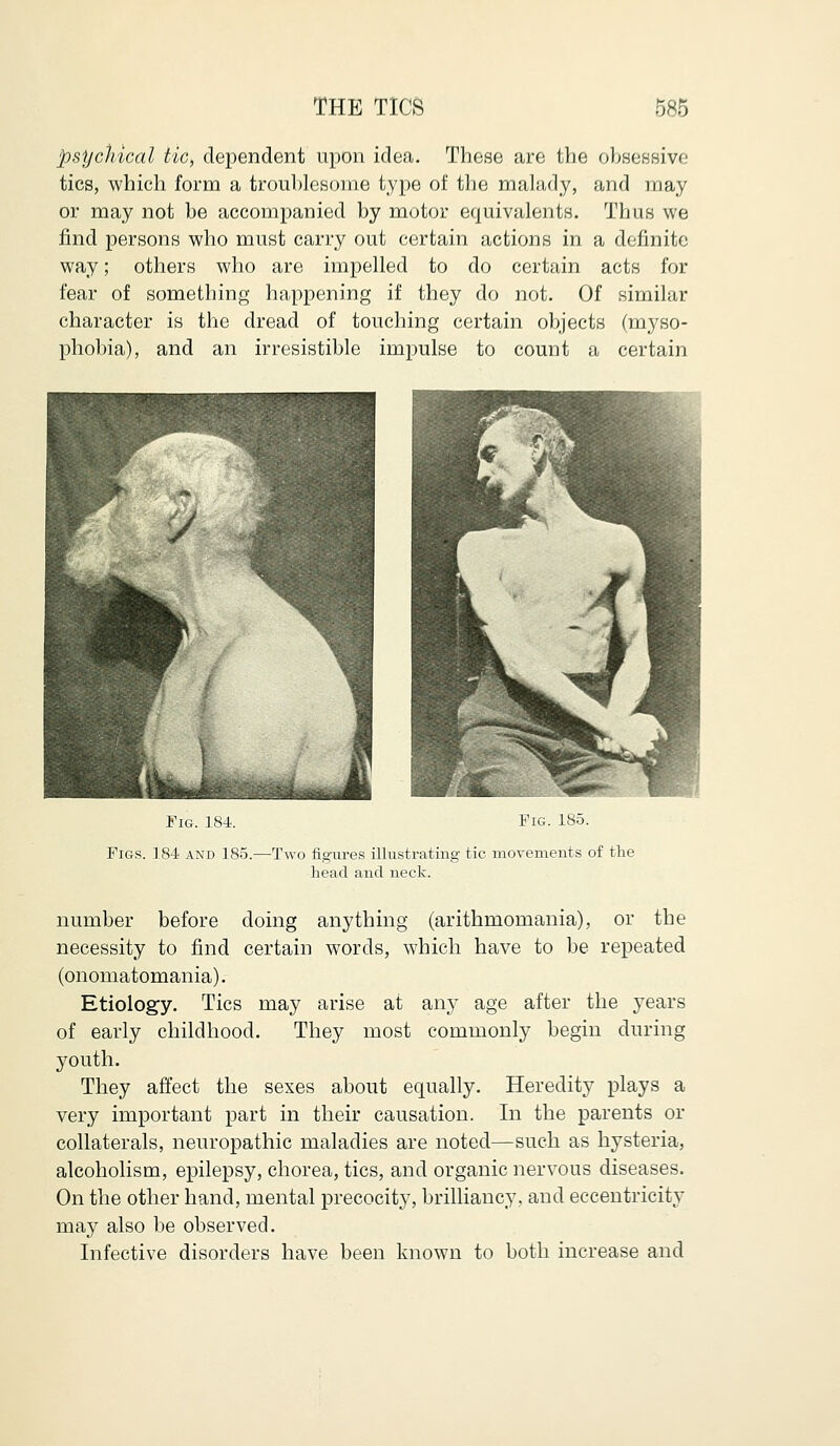 psychical tic, dependent upon idea. These are the obsessive tics, which form a troublesome type of the malady, and may or may not be accompanied by motor equivalents. Thus we find persons who must carry out certain actions in a definite way; others who are impelled to do certain acts for fear of something happening if they do not. Of similar character is the dread of touching certain objects (myso- phobia), and an irresistible impulse to count a certain Fig. 184. Fig. 1S5. Figs. 184 and 185.—Two figures illustrating tic movements of the head and neck. number before doing anything (arithmomania), or the necessity to find certain words, which have to be repeated (onomatomania). Etiology. Tics may arise at airy age after the years of early childhood. They most commonly begin during youth. They affect the sexes about equally. Heredity plays a very important part in their causation. In the parents or collaterals, neuropathic maladies are noted—such as hysteria, alcoholism, epilepsy, chorea, tics, and organic nervous diseases. On the other hand, mental precocity, brilliancy, and eccentricity may also be observed. Infective disorders have been known to both increase and