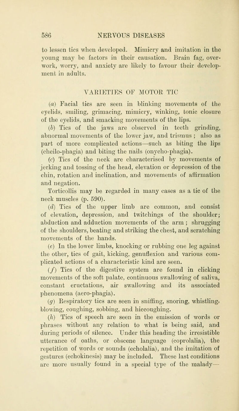 to lessen tics when developed. Mimicry and imitation in the young may be factors in their causation. Brain fag, over- work, worry, and anxiety are likely to favour their develop- ment in adults. VARIETIES OF MOTOR TIC (a) Facial tics are seen in blinking movements of the eyelids, smiling, grimacing, mimicry, winking, tonic closure of the eyelids, and smacking movements of the lips. (b) Tics of the jaws are observed in teeth grinding, abnormal movements of the lower jaw, and trismus ; also as part of more complicated actions—such as biting the lips (cheilo-phagia) and biting the nails (onycho-phagia). (c) Tics of the neck are characterised by movements of jerking and tossing of the head, elevation or depression of the chin, rotation and inclination, and movements of affirmation and negation. Torticollis may be regarded in many cases as a tic of the neck muscles (p. 590). (d) Tics of the upper limb are common, and consist of elevation, depression, and twitchings of the shoulder; abduction and adduction movements of the arm ; shrugging of the shoulders, beating and striking the chest, and scratching movements of the hands. (e) In the lower limbs, knocking or rubbing one leg against the other, tics of gait, kicking, genuflexion and various com- plicated actions of a characteristic kind are seen. (/) Tics of the digestive system are found in clicking movements of the soft palate, continuous swallowing of saliva, constant eructations, air swallowing and its associated phenomena (aero-phagia). (g) Respiratory tic3 are seen in sniffing, snoring, whistling, blowing, coughing, sobbing, and hiccoughing. (h) Tics of speech are seen in the emission of words or phrases without any relation to what is being said, and during periods of silence. Under this heading the irresistible utterance of oaths, or obscene language (coprolalia), the repetition of words or sounds (echolalia), and the imitation of gestures (echokinesis) may be included. These last conditions are more usually found in a special type of the malady—