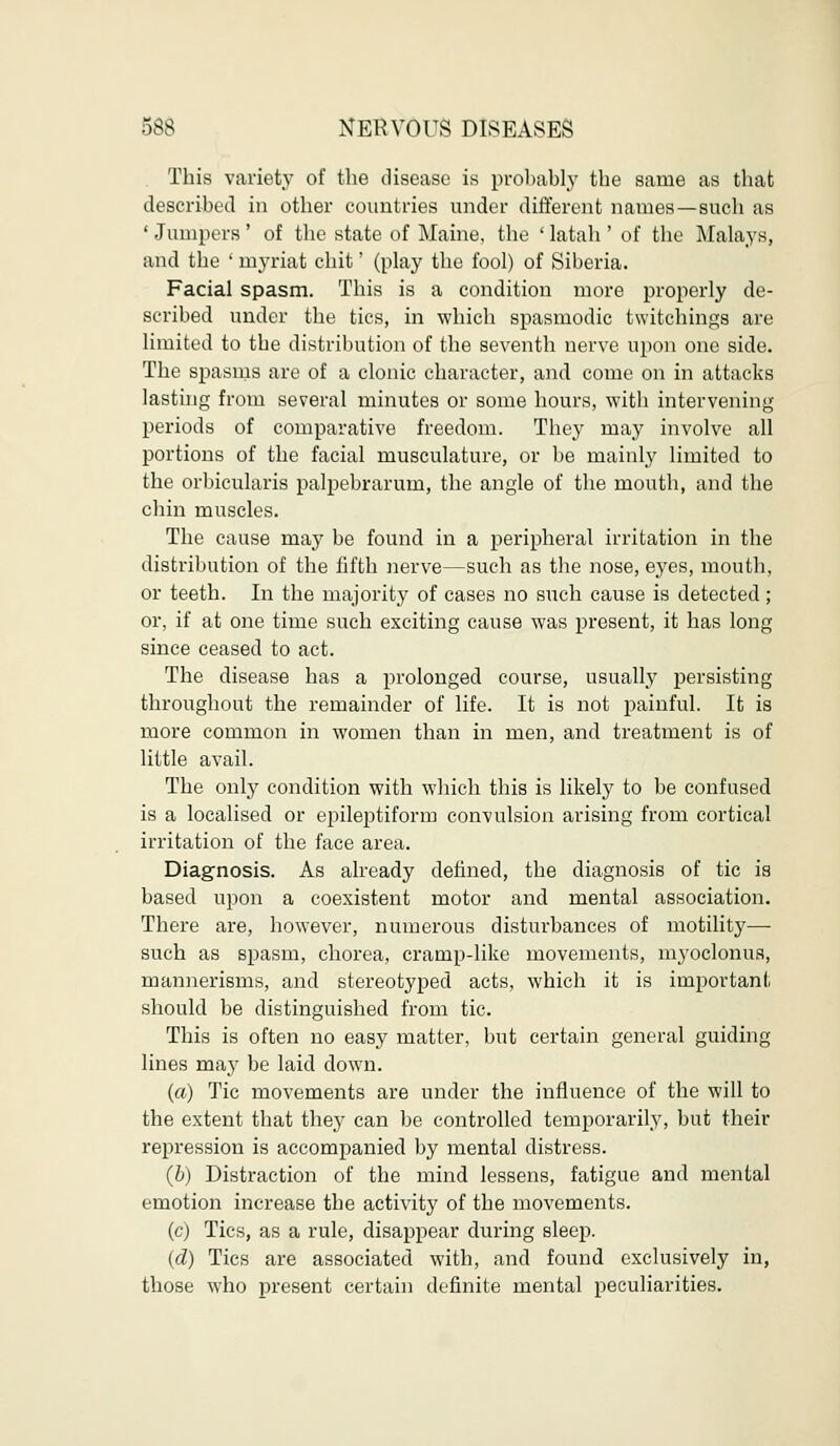 This variety of the disease is probably the same as that described in other countries under different names—such as ' Jumpers ' of the state of Maine, the ' latah ' of the Malays, and the ' myriat chit' (play the fool) of Siberia. Facial spasm. This is a condition more properly de- scribed under the tics, in which spasmodic Switchings are limited to the distribution of the seventh nerve upon one side. The spasms are of a clonic character, and come on in attacks lasting from several minutes or some hours, with intervening periods of comparative freedom. They may involve all portions of the facial musculature, or be mainly limited to the orbicularis palpebrarum, the angle of the mouth, and the chin muscles. The cause may be found in a peripheral irritation in the distribution of the fifth nerve—such as the nose, eyes, mouth, or teeth. In the majority of cases no such cause is detected; or, if at one time such exciting cause was present, it has long since ceased to act. The disease has a prolonged course, usually persisting throughout the remainder of life. It is not painful. It is more common in women than in men, and treatment is of little avail. The only condition with which this is likely to be confused is a localised or epileptiform convulsion arising from cortical irritation of the face area. Diagnosis. As already denned, the diagnosis of tic is based upon a coexistent motor and mental association. There are, however, numerous disturbances of motility— such as spasm, chorea, cramp-like movements, myoclonus, mannerisms, and stereotyped acts, which it is important should be distinguished from tic. This is often no easy matter, but certain general guiding lines may be laid down. (a) Tic movements are under the influence of the will to the extent that they can be controlled temporarily, but their repression is accompanied by mental distress. (b) Distraction of the mind lessens, fatigue and mental emotion increase the activity of the movements. (c) Tics, as a rule, disappear during sleep. (d) Tics are associated with, and found exclusively in, those who present certain definite mental peculiarities.