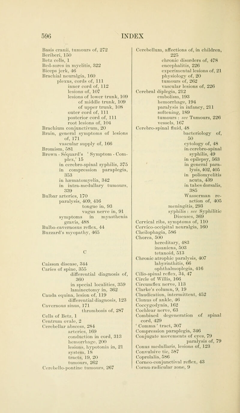 Basis oranii, tumours of, 272 Beriberi, L50 Betz cells, I Bed-sores in myelitis. 322 liieeps jerk, ltl Brachial neuralgia, L60 plexus, cords of, 111 inner cord of, 112 lesions of, 107 lesions of lower trunk, 109 of middle trunk, 109 of upper trunk. 108 outer cord of, 111 posterior cord of, 11 1 root lesions of, 104 Brachium conjunctivum, 20 Brain, genera] symptoms of lesions of, 171 vascular supply of, 166 Bromism, oSl Brown - Sequard's ' Symptom - Com- plex,' 15 in cerebro-spinal syphilis, 375 in compression paraplegia, 353 in liamiatomyelia, 342 in intra-medullary tumours, 339 Bulbar arteries, 170 paralysis, 409, 416 tongue in, 93 vagus nerve in, 91 svmptoms in myasthenia gravis, 488 Bulbo-cavemosus reflex, 44 Buzzard's myopathy. 465 Caisson disease, 344 Caries of spine, 355 differential diagnosis of, 360 in special localities, 359 laminectomy in, 362 Cauda equina, lesion of, 119 differential diagnosis, 123 Cavernous sinus, 171 thrombosis of, 287 Cells of Betz, 1 Centrum ovale, 2 Cerebellar abscess, 284 arteries. Kill conduction in cord, 313 hemorrhage, 200 Lesions, hypotonia in, 21 ni, 18 tracts, 19,20 tumours, 262 bello-pontine t amours, 267 Cerebellum, affections of, in children. 225 ohronic disorders of, 478 encephalitis, 226 experimental lesions of, 21 physiology of, 211 tumours of, 262 vascular lesions of, 226 Cerebral diplegia. 212 embolism. 193 hemorrhage, L9 I paralysis in infancy, 211 softening, 189 tumours : see Tumours, 226 vessels, 167 Cerebro-spinal fluid. t8 bacteriology of, 50 cytology of, 48 in cerebro-spinal syphilis, 49 in epilepsy, 563 in general para- lysis, 402,405 in poliomyelitis acuta, 439 in tabes dorsalis, 385 Wassennan re- action of, 405 meningitis, 293 syphilis: see Syphilitic ' Diseases, 369 Cervical ribs, symptoms of, 110 Cervico-occipilal neuralgia, 160 Cheilophagia, 586 Chorea, 500 hereditary, 483 insaniens, 503 tetanoid, 513 Chronic atrophic paralysis, 407 labyrinthitis, 66 ophthalmoplegia, 416 Cilio-spinal reflex, 34, 47 Circle of Willis, 166 Circumflex nerve, 113 Clarke's column, 9, 19 t 'laiulieat ion. intermit tent, 452 Clonus of ankle. 4(5 Coccygodynia, 162 Cochlear ner\ e, 63 Combined degeneration of spinal eonl, 429 ' Comma ' tract, 307 Compression paraplegia. :',|ii (lonjugate movements of eyes, 79 paralysis of, 79 Conus mcdullaris, lesions of, 123 Convulsive tic, 587 Coprolalia, 586 Corneo-conjunctival reflex, 43 Cornu-radicular zone, 9