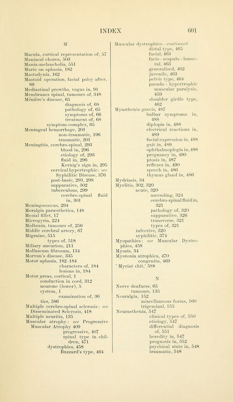 M Macula, cortical representation of, 57 Maniacal chorea, 503 Mania-m.elanch.olia, 551 Mario on aphasia, 182 Mastodynia, 162 Mastoid upend ion, i:i(-i:11 |>al ;\ ;i Pin-, 89 Mediastinal growths, vagus in, 91 Membranes spinal, tumours of, 348 Meniere's disease, 65 diagnosis of, 68 pathology of, 65 symptoms of, 66 treatment of, 68 symptom-complex, 65 Meningeal hemorrhage, 201 non-traumatic, 196 traumatic, 201 Meningitis, cerebro-spinal, 293 blood in, 296 etiology of, 293 fluid in, 296 Kernig's sign in, 295 cervical hypertrophic: see Syphilitic Disease, 376 post-basic, 293, 298 suppurative, 302 tuberculous, 299 cerebro-spinal fluid in, 301 Meningococcus, 294 Meralgia paraesthetica, 148 Mesial fillet, 17 Microgyria, 224 Midbrain, tumours of, 256 Middle cerebral artery, 67 Migraine, 515 types of, 518 Miliary aneurism, 211 Molluscum fibrosum, 134 Morvan's disease, 335 Motor aphasia, 182-184 characters of, 184 lesions in, 184 Motor areas, cortical, 1 conduction in cord, 312 neurone (lower), 5 system, 1 examination of, 36 tics, 586 Multiple cerebro-spinal sclerosis : see Disseminated Sclerosis, 418 Multiple neuritis, 135 Muscular atrophy: see Progressive Muscular Atrophy 409 progressive, 407 spinal type in chil- dren, 471 dystrophies, 458 Buzzard's type, 464 Muscular dystrophies continued distal i \ pe, 465 facial, 463 facio - scapulo - hume- ral, 463 generalised, 462 juvenile, 463 pelvic type, I'll pseudo - hypertrophic muscular para! 459 shoulder girdle type, 462 Myasthenia gravis, 487 bulbar symptoms in, 488 diplopia in, 488 electrical reactions in, 489 facial expression in, 488 gait in, 489 ophthalmoplegia in, 488 pregnancy in, 490 ptosis in, 487 reflexes in, 490 speech in, 486 thymus gland in, 486 Mydriasis, 34 Myelitis, 302, 320 acute, 320 ascending, 324 cerebro-spinal fluid in, 321 pathology of, 320 suppurative, 326 transverse, 321 types of, 321 infective, 320 syphilitic, 374 Myopathies: see Muscular Dystro- phies, 458 Myosis, 34 Myotonia atrophica, 470 congenita, 469 ' Myriat chit,' 588 N Nerve deafness, 65 tumours, 135 Neuralgia, 152 miscellaneous forms, 160 trigeminal, 155 Neurasthenia, 547 clinical types of, 550 etiology, 547 differential diagnosis of, 551 heredity in, 547 prognosis in, 552 psychical state in, 548 traumatic. 548