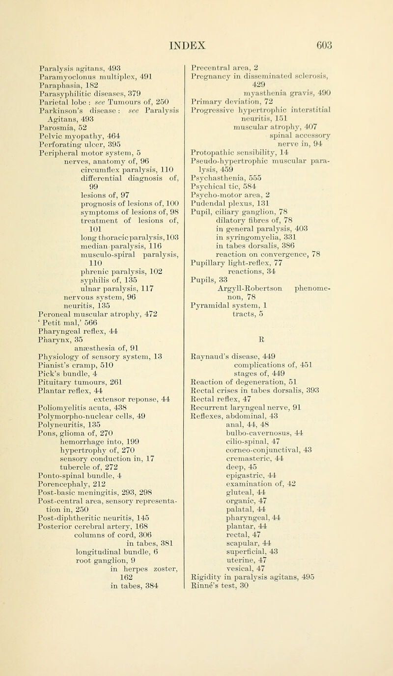 Paralysis agitans, 493 Paramyoclonus multiplex, 491 Paraphasia, 1 82 Parasyphilitic diseases, 379 Parietal lobe : see Tumours of, 250 Parkinson's disease: see Paralysis Agitans, 493 Parosmia, 52 Pelvic myopathy, 464 Perforating ulcer, 395 Peripheral motor system, 5 nerves, anatomy of, 96 circumflex paralysis, 110 differential diagnosis of, 99 lesions of, 97 prognosis of lesions of, 100 symptoms of lesions of, 98 treatment of lesions of, 101 long thoracicparalysis, 103 median paralysis, 116 musculo-spiral paralysis, 110 phrenic paralysis, 102 syphilis of, 135 ulnar paralysis, 117 nervous system, 96 neuritis, 135 Peroneal muscular atrophy, 472 ' Petit mal,' 566 Pharyngeal reflex, 44 Pharynx, 35 anaesthesia of, 91 Physiology of sensory system, 13 Pianist's cramp, 510 Pick's bundle, 4 Pituitary tumours, 261 Plantar reflex, 44 extensor reponse, 44 Poliomyelitis acuta, 438 Polymorpho-nuclear cells, 49 Polyneuritis, 135 Pons, glioma of, 270 hemorrhage into, 199 hypertrophy of, 270 sensory conduction in, 17 tubercle of, 272 Ponto-spinal bundle, 4 Porencephaly, 212 Post-basic meningitis, 293, 298 Post-central area, sensory representa- tion in, 250 Post-diphtheritic neuritis, 145 Posterior cerebral artery, 168 columns of cord, 306 in tabes, 381 longitudinal bundle, 6 root ganglion, 9 in herpes zoster, 162 in tabes, 384 I'rcccnl nil area, 2 Pregnancy in disseminated sclerosis, 429 myasthenia gravis, 490 Primary deviation, 72 Progressive hypertrophic interstitial neuritis, 151 muscular atrophy, 407 spinal accessory nerve in, 94 Protopathic sensibility, 14 Pseudo-hypertrophic muscular para- lysis, 459 Psychasthenia, 555 Psychical tic, 584 Psycho-motor area, 2 Pudendal plexus, 131 Pupil, ciliary ganglion, 78 dilatory fibres of, 78 in general paralysis, 403 in syringomyelia, 331 in tabes dorsalis, 386 reaction on convergence, 78 Pupillary light-reflex, 77 reactions, 34 Pupils, 33 Argyll-Robertson phenome- non, 78 Pyramidal system, 1 tracts, 5 R Raynaud's disease, 449 complications of, 451 stages of, 449 Reaction of degeneration, 51 Rectal crises in tabes dorsalis, 393 Rectal reflex, 47 Recurrent laryngeal nerve, 91 Reflexes, abdominal, 43 anal, 44, 48 bulbo-cavernosus, 44 cilio-spinal, 47 corneo-conjunctival, 43 cremasteric, 44 deep, 45 epigastric, 44 examination of, 42 gluteal, 44 organic, 47 palatal, 44 pharyngeal, 44 plantar. 44 rectal, 47 scapular, 44 superficial, 43 uterine, 47 vesical, 47 Rigidity in paralysis agitans, 495 Rinne's test, 30