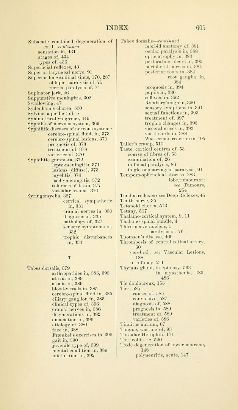 Subacute combined degeneration of cord—continued sensation in, 434 stages of, 434 types of, 43G Superficial reflexes, 43 Superior laryngeal nerve, 91 Superior longitudinal sinus, 170, 287 oblique, paralysis of, 75 rectus, paralysis of, 74 Supinator jerk, 46 Suppurative meningitis, 302 Swallowing, 47 Sydenham's chorea, 500 Sylvius, aqueduct of, 5 Symmetrical gangrene, 449 Syphilis of nervous system, 369 Syphilitic diseases of nervous system : cerebro-spinal fluid, in, 373 cerebro-spinal lesions, 370 prognosis of, 373 treatment of, 378 varieties of, 370 Syphilitic gummata, 372 lepto-meningitis, 371 lesions (diffuse), 373 myelitis, 374 pachymeningitis, 372 sclerosis of brain, 377 vascular lesions, 370 Syringomyelia, 327 cervical sympathetic in, 331 cranial nerves in, 330 diagnosis of, 335 pathology of, 327 sensory symptoms in, 332 trophic disturbances in, 334 T Tabes dorsalis, 379 arthropathies in, 385, 393 ataxia in, 389 atonia in, 389 blood-vessels in, 385 cerebro-spinal fluid in, 385 ciliary ganglion in, 385 clinical types of, 396 cranial nerves in, 386 degenerations in, 382 emaciation in, 396 etiology of, 380 face in, 388 Fraenkel's exercises in, 399 gait in, 390 juvenile type of, 399 mental condition in, 389 micturition in, 392 Tabes dorsalis—continued, morbid anatomy of, 381 ocular paralysis in, 388 optic atrophy in, 38 I |>orforal ing ulcfrs in, 395 peripheral nerves in, 384 posterior roots in, 384 root ganglia in, 384 prognosis in, 394 pupils in, 386 reflexes in, 392 Eomberg's sign in, 390 sensory symptoms in, 391 sexual functions in, 393 treatment of, 397 trophic changes in, 393 visceral crises in, 393 vocal cords in, 388 Wasserman reaction in, 405 Tailor's cramp, 510 Taste, cortical centres of, 53 course of fibres of, 53 examination of, 26 in facial paralysis, 86 in glossopharyngeal paralysis, 91 Temporo-sphenoidal abscess, 283 lobe,tumours of: see Tumours, 254 Tendon reflexes : see Deep Reflexes, 45 Tenth nerve, 35 Tetanoid chorea, 513 Tetany, 507 Thalamo-cortical system, 9, 11 Thalamo-spinal bundle, 4 Third nerve nucleus, 5 paralysis of, 76 Thomsen's disease, 469 Thrombosis of central retinal artery, 60 cerebral: see Vascular Lesions, 188 in infancy, 211 Thymus gland, in epilepsy, 563 in myasthenia, 485, 486 Tic douloureux, 155 Tics, 585 causes of, 585 convulsive, 587 diagnosis of, 588 prognosis in, 589 treatment of, 589 varieties of, 5S6 Tinnitus aurium, 67 Tongue, wasting of, 93 Torcular Herophili, 171 Torticollis tic, 590 Toxic degeneration of lower neurone, 148 polyneuritis, acute, 147