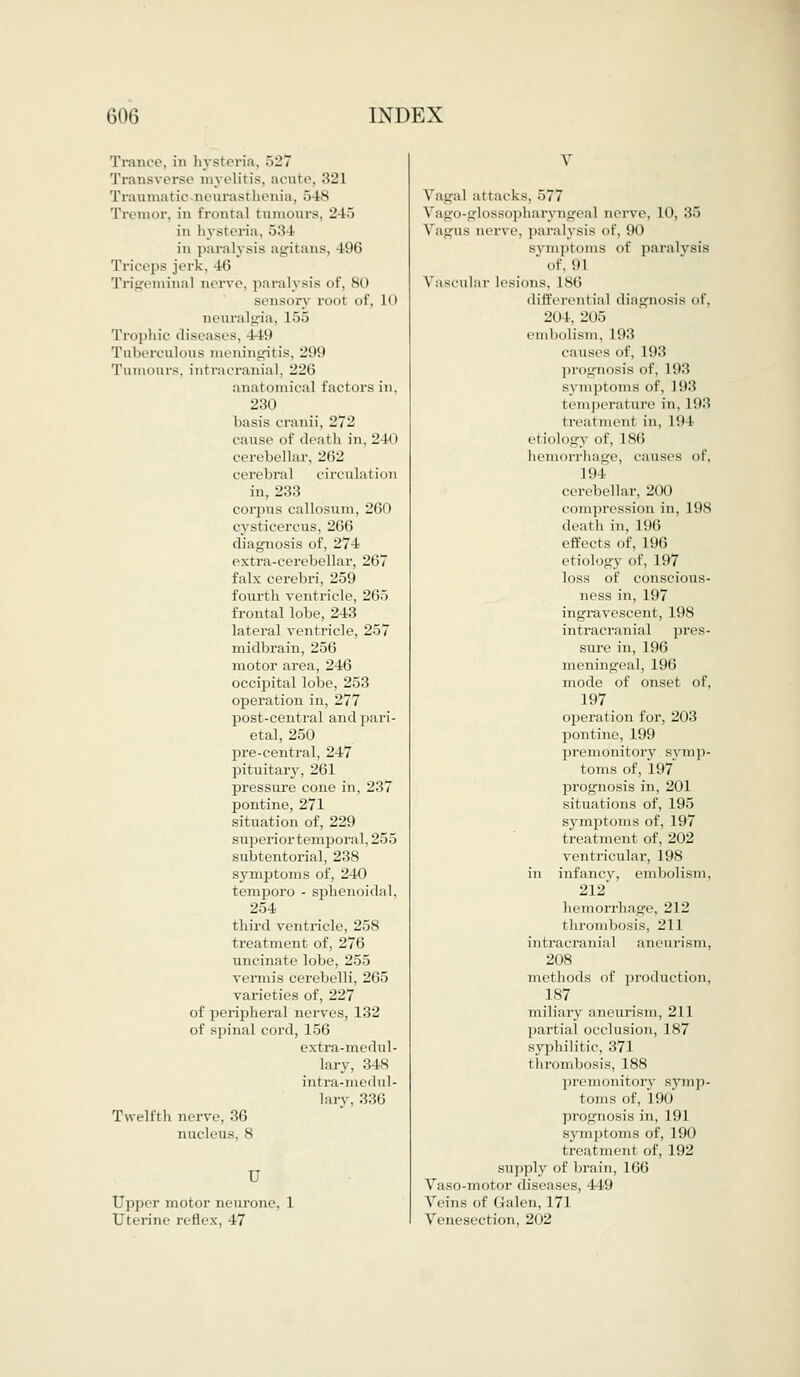 Trance, in hysteria, 527 Transverse myelitis, acute, 321 Traumatic-neurasthenia, 548 Tremor, in frontal tumours, 245 in hysteria, 534 in paralysis agitans, 496 Triceps jerk, 46 Trigeminal nerve, paralysis of, SO sensory root of, LO neuralgia, 155 Trophic diseases, 1 1!» Tuberculous meningitis, 299 Tumours, intracranial. 226 anatomical factors in, 230 basis cranii, 272 cause of death in, 240 cerebellar, 202 cerebral circnl.u ion in, 233 corpus callosum, 260 cysticercus, 2G6 diagnosis of, 274 extra-cerebellar, 267 falx cerebri, 259 fourth ventricle, 265 frontal lobe, 243 lateral ventricle, 257 midbrain, 256 motor area, 246 occipital lobe, 253 operation in, 277 post-central and pari- etal, 250 pre-central, 247 pituitary, 261 pressure cone in, 237 pontine, 271 situation of, 229 superior temporal, 255 subtentorial, 238 symptoms of, 2411 temporo - sphenoidal, 254 third ventricle, 258 treatment of, 276 uncinate lobe, 255 vermis cerebelli, 265 varieties of, 227 of peripheral nerves, 132 of spinal cord, 156 extra-medul- lary, 348 intra-medul- larv, 336 Twelfth nerve, 36 nucleus. S u Upper motor neurone, 1 Uterine reflex, 47 V Vagal al lacks. 577 \'a^o-e-losso]iharynu-eal nerve. 10, 35 VagUS nerve, paralysis of, 90 symptoms of paralysis ' of, in Vascular lesions. I SO differential diagnosis of, 204, 205 embolism, 193 causes of, 193 prognosis of, 193 symptoms of, L93 temperature in, L93 treatment in, L94 etioloL!\ of, ISO hemorrhage, causes of, 194 cerebellar, 200 compression in, L98 death in, 196 effects of, 196 etiology of, 197 loss of conscious- ness in, 197 ingravescent, 198 intracranial pres- sure in, 196 meningeal, 196 mode of onset of, 197 operation for, 203 pontine, 199 premonitory symp- toms of, 197 prognosis in, 201 situations of, 195 symptoms of, 197 t treatment of, 202 ventricular, 198 in infancy, embolism, 212 hemorrhage, 212 thrombosis, 211 intracrania I aneurism, 208 methods of production, 187 miliary aneurism, 211 partial occlusion, 187 syphilitic, 371 i hrombosis, 188 premonitory symp- toms of, 190 prognosis in, 191 symptoms of, 190 treatment of, 192 supply of brain, 166 Vaso-motor diseases, 449 Veins of Galen, 171 Venesection, 202