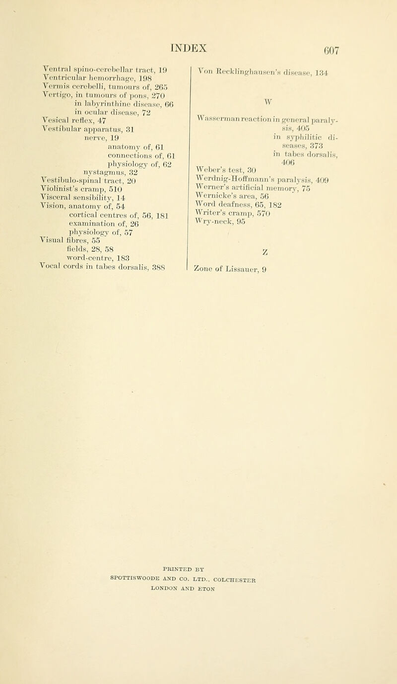 Ventra] spino-cerebellar bract, lit Ventricular hemorrhage, l!)8 Vermis cerebe]H, tumours of, 265 Vertigo, in tumours of pons, 270 in labyrinthine disease, 66 in ocular disease, 72 Vesical reflex, 47 Vestibular apparatus, 131 nerve, 19 anatomy of, 61 connections of, 61 physiology of, 62 nystagmus, 32 Vestibulo-spinal tract, 20 Violinist's cramp, 510 Visceral sensibility, 14 Vision, anatomy of, 54 cortical centres of, 56, 181 examination of, 26 physiology of, 57 Visual fibres, 55 fields, 28, 58 word-centre, 183 Vocal cords in tabes dorsalis, 388 Von Recklinghausen di ea e, L3 l w Wasserman reaction in general paral sis, 405 in syphilitic di- seases, 'M'-', in tabes dorsalis, 406 Weber's test, 30 Werdnig-Hoffmann's paralysis, 409 Werner's artificial memory, 75 Wernicke's area, 56 Word deafness, 65, 182 Writer's cramp, 570 Wry-neck, 95 /. Zone of Lissauer, 9 PBINTED BT SPOTTISWOODE AND CO. LTD., COLCHESTER LONDON AND ETON