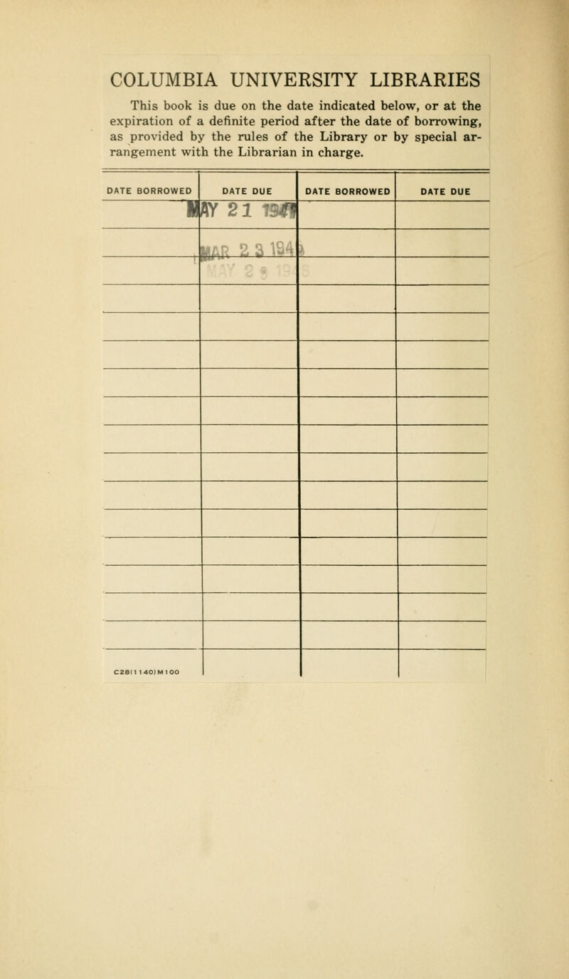 COLUMBIA UNIVERSITY LIBRARIES This book is due on the date indicated below, or at the expiration of a definite period after the date of borrowing, as provided by the rules of the Library or by special ar- rangement with the Librarian in charge. DATE BORROWED DATE DUE DATE BORROWED DATE DUE 1 AY 22 1911 MAR 2 a1S4 I CZSIt 140IM100