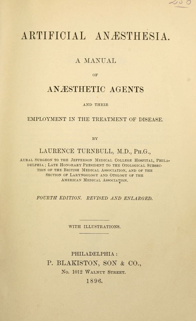 -oo o ARTIFICIAL ANiESTHESIA. A MANUAL OF ANESTHETIC AGENTS AND THEIR EMPLOYMENT IN THE TEEATMENT OF DISEASE. BY LAURENCE TURNBULL, M.D., Ph.G., AURAL Surgeon to the Jefferson Medical College Hospital, Phila- delphia ; Late Honorary President to the Otological Subsec- tion OF THE British Medical Association, and of the Section of Laryngology and Otology of the American Medical Association. FOURTE EDITION. REVISED AND ENLARGED. WITH ILLUSTRATIONS. PHILADELPHIA : P. BLAKISTON^, SO^ & CO., No. 1012 Walnut Street. 1896.