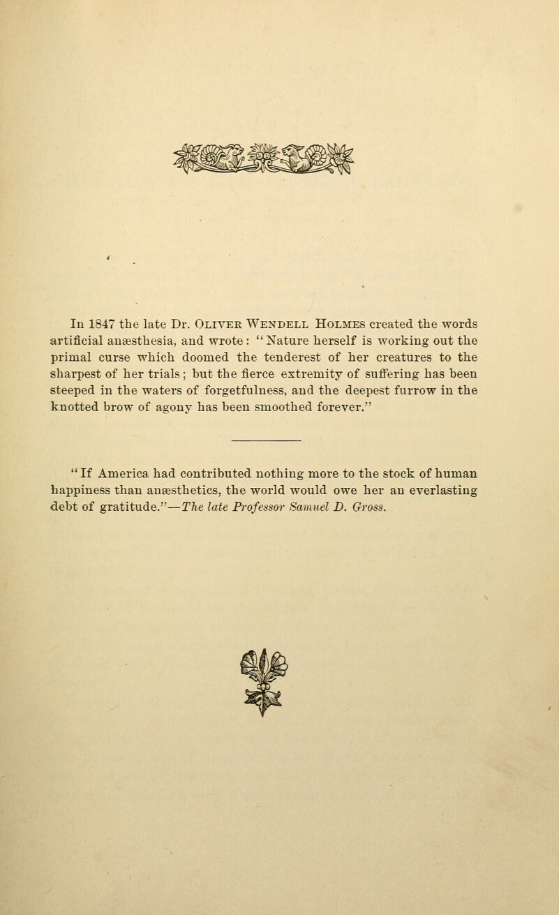 artificial ausesthesia, and wrote: Nature herself is working out the primal curse which doomed the tenderest of her creatures to the sharpest of her trials; but the fierce extremity of suffering has been steeped in the waters of forgetfulness, and the deepest furrow in the knotted brow of agony has been smoothed forever.  If America had contributed nothing more to the stock of human happiness than anaesthetics, the world would owe her an everlasting debt of gratitude.—The late Professor Samuel D. Gross.