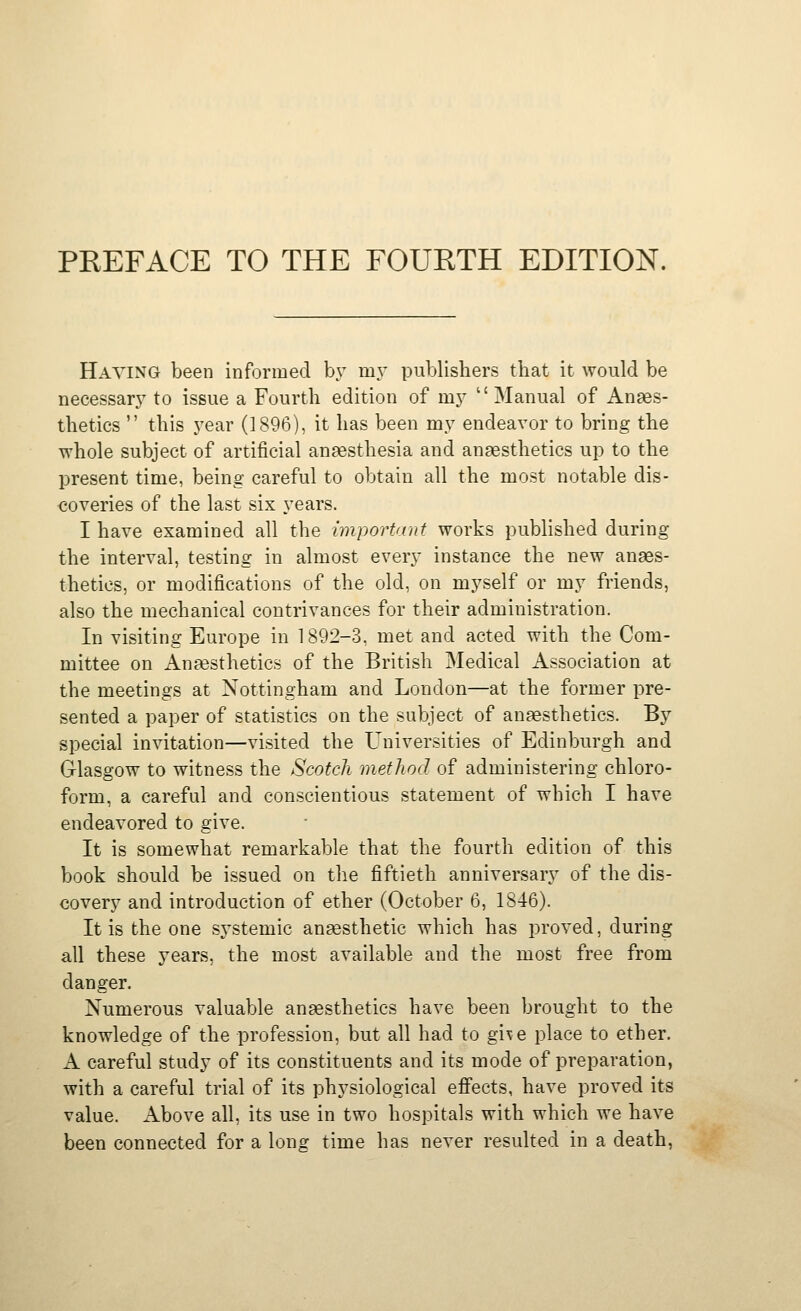 Haying been informed by m.v publishers that it would be necessary to issue a Fourth edition of my  Manual of Anaes- thetics  this j-ear (1896), it has been my endeavor to bring the Tvhole subject of artificial anaesthesia and anaesthetics up to the present time, being careful to obtain all the most notable dis- coveries of the last six years. I have examined all the important works published during the interval, testing in almost every instance the new anaes- thetics, or modifications of the old, on mj^self or my friends, also the mechanical contrivances for their administration. In visiting Europe in 1892-3, met and acted with the Com- mittee on Anaesthetics of the British Medical Association at the meetings at Nottingham and London—at the former pre- sented a paper of statistics on the subject of anaesthetics. By special invitation—visited the Universities of Edinburgh and Glasgow to witness the Scotch method of administering chloro- form, a careful and conscientious statement of which I have endeavored to give. It is somewhat remarkable that the fourth edition of this book should be issued on the fiftieth anniversary of the dis- covery and introduction of ether (October 6, 1846). It is the one sj'stemic anaesthetic which has proved, during all these years, the most available and the most free from danger. Numerous valuable anaesthetics have been brought to the knowledge of the profession, but all had to gi\e place to ether. A careful study of its constituents and its mode of preparation, with a careful trial of its physiological efi'ects, have proved its value. Above all, its use in two hospitals with which we have been connected for a long time has never resulted in a death,
