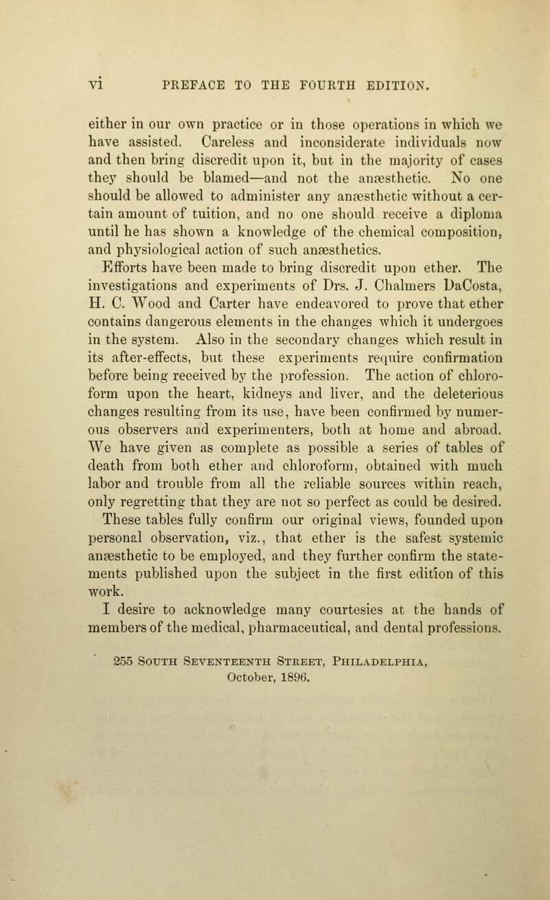 either in our own practice or in those operations in which we have assisted. Careless and inconsiderate individuals now and then bring discredit upon it, but in the majority of cases they should be blamed—and not the anaesthetic. No one should be allowed to administer any angesthetic without a cer- tain amount of tuition, and no one should receive a diploma until he has shown a knowledge of the chemical composition^ and physiological action of such anaesthetics. Efforts have been made to bring discredit upon ether. The investigations and experiments of Drs. J. Chalmers DaCosta, H. C. Wood and Carter have endeavored to prove that ether contains dangerous elements in the changes which it undergoes in the system. Also in the secondary changes which result in its after-effects, but these experiments require confirmation before being received by the profession. The action of chloro- form upon the heart, kidneys and liver, and the deleterious changes resulting from its use, have been confirmed by numer- ous observers and experimenters, both at home and abroad. We have given as complete as possible a series of tables of death from both ether and chloroform, obtained with much labor and trouble from all the reliable sources within reach, only regretting that they are not so perfect as could be desired. These tables fully confirm our original views, founded upon personal observation, viz., that ether is the safest systemic anaesthetic to be employed, and they further confirm the state- ments published upon the subject in the first edition of this work. I desire to acknowledge many courtesies at the hands of members of the medical, pharmaceutical, and dental professions. 255 South Seventeenth Street, Philadelphia,