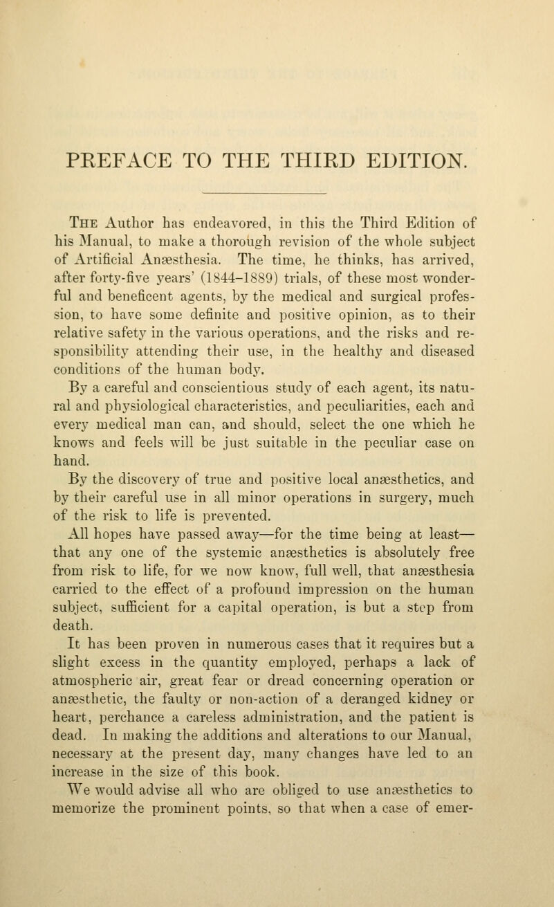The Author has endeavored, in this the Third Edition of his Manual, to make a thorough revision of the whole subject of Artificial Anaesthesia. The time, he thinks, has arrived, after forty-five j^ears' (1844-1889) trials, of these most wonder- ful and beneficent agents, by the medical and surgical profes- sion, to have some definite and positive opinion, as to their relative safety in the various operations, and the risks and re- sponsibility attending their use, in the healthy and diseased conditions of the human body. By a careful and conscientious study of each agent, its natu- ral and physiological characteristics, and peculiarities, each and every medical man can, and should, select the one which he knows and feels will be just suitable in the peculiar case on hand. By the discovery of true and positive local angesthetics, and by their careful use in all minor operations in surgery, much of the risk to life is prevented. All hopes have passed away—for the time being at least— that any one of the systemic ansesthetics is absolutely free from risk to life, for we now know, full well, that angesthesia carried to the efi'ect of a profound impression on the human subject, sufficient for a capital operation, is but a step from death. It has been proven in numerous cases that it requires but a slight excess in the quantity employed, perhaps a lack of atmospheric air, great fear or dread concerning operation or anaesthetic, the faulty or non-action of a deranged kidney or heart, perchance a careless administration, and the patient is dead. In making the additions and alterations to our Manual, necessary at the present day, many changes have led to an increase in the size of this book. We would advise all who are obliged to use anaesthetics to memorize the prominent points, so that when a case of emer-