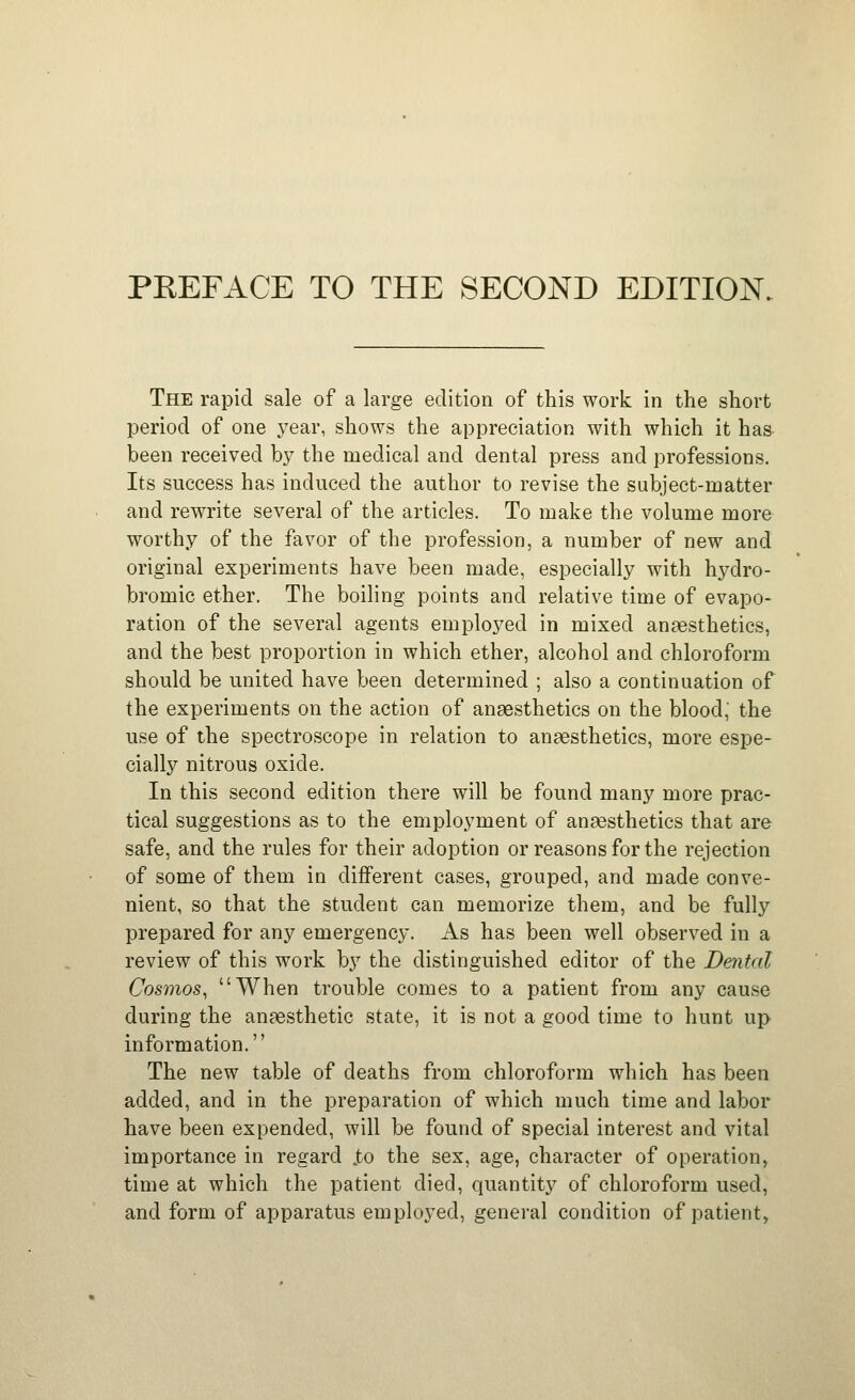 The rapid sale of a large edition of this work in the short period of one j^ear, shows the appreciation with which it has been received by the medical and dental press and professions. Its success has induced the author to revise the subject-matter and rewrite several of the articles. To make the volume more worthy of the favor of the profession, a number of new and original experiments have been made, especially with hydro- bromic ether. The boiling points and relative time of evapo- ration of the several agents employed in mixed anaesthetics, and the best proportion in which ether, alcohol and chloroform should be united have been determined ; also a continuation of the experiments on the action of anaesthetics on the blood, the use of the spectroscope in relation to anaesthetics, more espe- cially nitrous oxide. In this second edition there will be found many more prac- tical suggestions as to the employment of anesthetics that are safe, and the rules for their adoption or reasons for the rejection of some of them in different cases, grouped, and made conve- nient, so that the student can memorize them, and be fully prepared for any emergency. As has been well observed in a review of this work by the distinguished editor of the Dental Cosmos, When trouble comes to a patient from any cause during the anaesthetic state, it is not a good time to hunt up information. The new table of deaths from chloroform which has been added, and in the preparation of which much time and labor have been expended, will be found of special interest and vital importance in regard J;o the sex, age, character of operation^ time at which the patient died, quantity of chloroform used, and form of apparatus employed, general condition of patient^