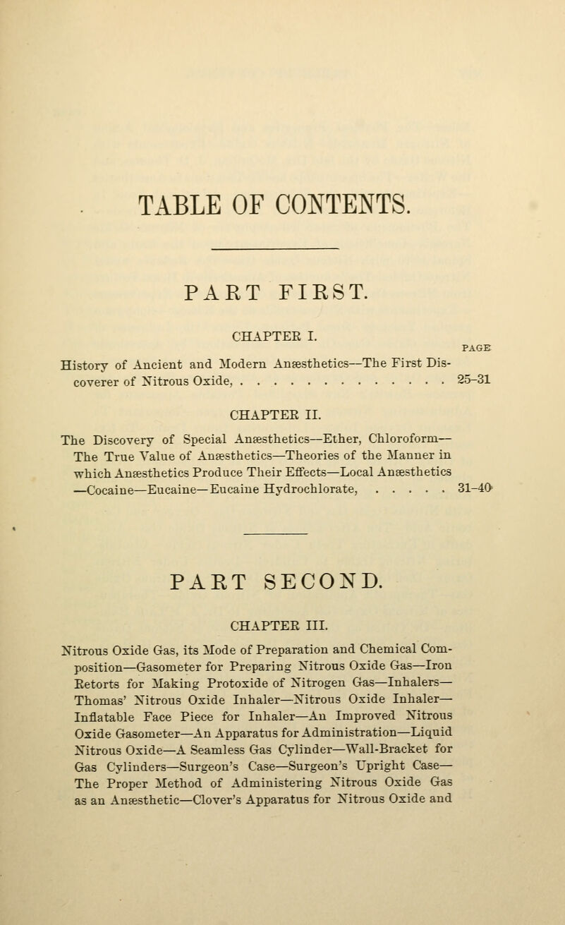 TABLE OF CONTENTS. PART FIRST. CHAPTEE I. PAGE History of Ancient and Modern Anesthetics—The First Dis- coverer of Nitrous Oxide, 25-31 CHAPTER 11. The Discovery of Special Anaesthetics—Ether, Chloroform— The True Value of Anaesthetics—Theories of the Manner in which Anaesthetics Produce Their Effects—Local Ansesthetics —Cocaine—Eucaine—Eucaine Hydrochlorate, 31-40 PART SECOND. CHAPTEE III. Nitrous Oxide Gas, its Mode of Preparation and Chemical Com- position—Gasometer for Preparing Xitrous Oxide Gas—Iron Eetorts for Making Protoxide of Xitrogen Gas—Inhalers- Thomas' Nitrous Oxide Inhaler—Nitrous Oxide Inhaler- Inflatable Face Piece for Inhaler—An Improved Nitrous Oxide Gasometer—An Apparatus for Administration—Liquid Nitrous Oxide—A Seamless Gas Cylinder—Wall-Bracket for Gas Cylinders—Surgeon's Case—Surgeon's Upright Case— The Proper Method of Administering Nitrous Oxide Gas as an Anaesthetic—Clover's Apparatus for Nitrous Oxide and