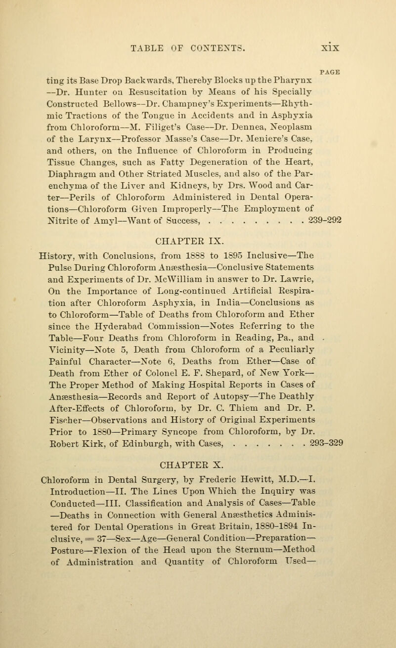 PAGE ting its Base Drop Backwards, Thereby Blocks up the Pharynx —Dr. Hunter oa Eesuscitation by Means of his Specially Constructed Bellows—Dr. Champney's Experiments—Rhyth- mic Tractions of the Tongue in Accidents and in Asphyxia from Chloroform—M. Filiget's Case—Dr. Dennea, Neoplasm of the Larynx—Professor Masse's Case—Dr. Meniere's Case, and others, on the Influence of Chloroform in Producing Tissue Changes, such as Fatty Degeneration of the Heart, Diaphragm and Other Striated Muscles, and also of the Par- enchyma of the Liver and Kidneys, by Drs. Wood and Car- ter—Perils of Chloroform Administered in Dental Opera- tions—Chloroform Given Improperly—The Employment of Nitrite of Amyl—Want of Success, 239-292 CHAPTER IX. History, with Conclusions, from 1888 to 1895 Inclusive—The Pulse During Chloroform Ausesthesia—Conclusive Statements and Experiments of Dr. McWilliam in answer to Dr. Lawrie, On the Importance of Long-continued Artificial Respira- tion after Chloroform Asphyxia, in India—Conclusions as to Chloroform—Table of Deaths from Chloroform and Ether since the Hyderabad Commission—Notes Referring to the Table—Four Deaths from Chloroform in Reading, Pa., and . Vicinity—Note 5, Death from Chloroform of a Peculiarly Painful Character—Note 6, Deaths from Ether—Case of Death from Ether of Colonel E. F. Shepard, of New York— The Proper Method of Making Hospital Reports in Cases of Anaesthesia—Records and Report of Autopsy—The Deathly After-Eff'ects of Chloroform, by Dr. C. Thiem and Dr. P. Fischer—Observations and History of Original Experiments Prior to 1S80—Primary Syncope from Chloroform, by Dr. Robert Kirk, of Edinburgh, with Cases, 293-329 CHAPTER X. Chloroform in Dental Surgery, by Frederic Hewitt, M.D.—I. Introduction—II. The Lines Upon Which the Inquiry was Conducted—III. Classification and Analysis of Cases—Table —Deaths in Connection with General Anaesthetics Adminis- tered for Dental Operations in Great Britain, 1880-1894 In- clusive, = 37—Sex—Age—General Condition—Preparation- Posture—Flexion of the Head upon the Sternum—Method of Administration and Quantity of Chloroform Used—