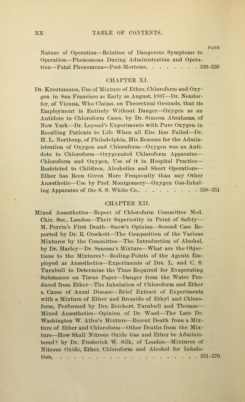 PAGE Nature of Operation—Relation of Dangerous Symptoms to Operation—Phenomena During Administration and Opera- tion—Fatal Phenomena—Post-Mortems, 329-338 CHAPTER XL Dr. Kreutzniann, Use of Mixture of Ether, Chloroform and Oxy- gen in San Francisco as Early as August, 1887—Dr. Neudor- fer, of Vienna, Who Claims, on Theoretical G-rounds, that its Employment is Entirely Without Danger—Oxygen as an Antidote to Chloroform Cases, by Dr. Simeon Abrahams, of New York—Dr. Loyssel's Experiments with Pure Oxygen in Recalling Patients to Life When all Else Mas Failed—Dr. H. L. Northrop, of Philadelphia, His Reasons for the Admin- istration of Oxygen and Chloroform—Oxygen was an Anti- dote to Chloroform—Oxygenated Chloroform Apparatus— Chloroform and Oxygen, Use of it in Hospital Practice— Restricted to Children, Alcoholics and Short Operations— Ether has Been Given More Frequently than any Other Anaesthetic—Use by Prof. Montgomery—Oxygen Gas-Inhal- ing Apparatus of the S. S. White Co., 338-351 CHAPTER XII. Mixed Anaesthetics—Report of Chloroform Committee Med. Chir. Soc, London—Their Superiority in Point of Safety— M. Perrin's First Death—Snow's Opinion—Second Case Re- ported by Dr. R. Crockett—The Composition of the Various Mixtures by the Committee—The Introduction of Alcohol, by Dr. Harley—Dr. Sansom's Mixture—What are the Objec- tions to the Mixtures?—Boiling-Points of the Agents Em- ployed as Anaesthetics—Experiments of Drs. L. and C. S. Turnbull to Determine the Time Required for Evaporating Substances on Tissue Paper—Danger from the Water Pro- duced from Ether—The Inhalation of Chloroform and Ether a Cause of Aural Disease—Brief Extract of Experiments with a Mixture of Ether and Bromide of Ethyl and Chloro- form, Performed by Drs. Reichert, Turnbull and Thomas— Mixed Anaesthetics—Opinion of Dr. Wood—The Late Dr. Washington W. Atlee's Mixture—Recent Death from a Mix- ture of Ether and Chloroform—Other Deaths from the Mix- ture—How Shall Nitrous Oxide Gas and Ether be Adminis- tered? by Dr. Frederick W. Silk, of London—Mixtures of Nitrous Oxide, Ether, Chloroform and Alcohol for Inhala- tion, 351-370