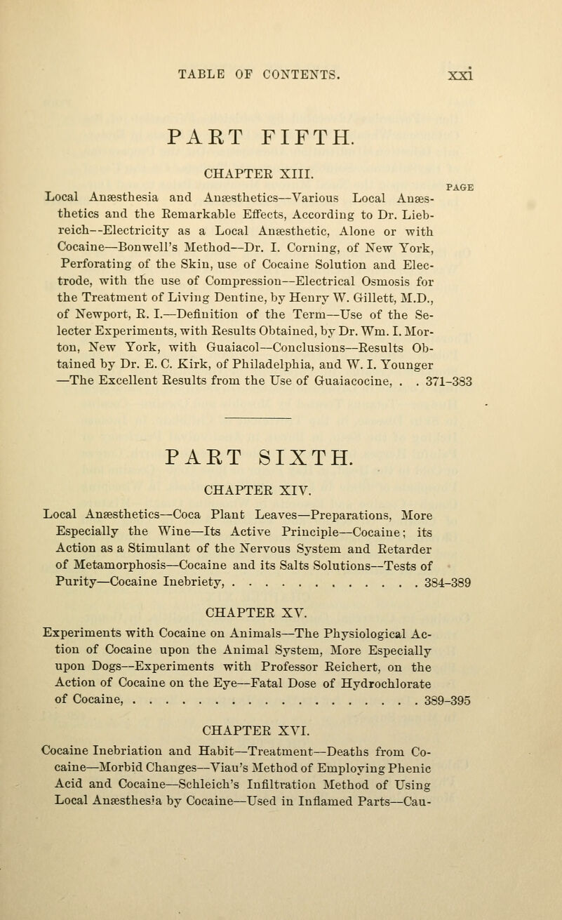 PART FIFTH. CHAPTEE XIII. PAGE Local Anaesthesia and Anaesthetics—Various Local Anaes- thetics and the Eemarkable Effects, According to Dr. Lieb- reich—Electricity as a Local Anaesthetic, Alone or with Cocaine—Bonwell's Method—Dr. I. Corning, of New York, Perforating of the Skin, use of Cocaine Solution and Elec- trode, with the use of Compression—Electrical Osmosis for the Treatment of Living Dentine, by Henry W. Gillett, M.D., of Newport, E. I.—Definition of the Term—Use of the Se- lector Experiments, with Eesults Obtained, by Dr. Wm. I. Mor- ton, New York, with Guaiacol—Conclusions—Eesults Ob- tained by Dr. E. C. Kirk, of Philadelphia, and W. I. Younger —The Excellent Eesults from the Use of Guaiacocine, . . 371-383 PART SIXTH. CHAPTEE XIV. Local Anaesthetics—Coca Plant Leaves—Preparations, More Especially the Wine—Its Active Principle—Cocaine; its Action as a Stimulant of the Nervous System and Eetarder of Metamorphosis—Cocaine and its Salts Solutions—Tests of Purity—Cocaine Inebriety, 384-389 CHAPTEE XV. Experiments with Cocaine on Animals—The Physiological Ac- tion of Cocaine upon the Animal System, More Especially upon Dogs—Experiments with Professor Eeichert, on the Action of Cocaine on the Eye—Fatal Dose of Hydrochlorate of Cocaine, 389-395 CHAPTEE XVI. Cocaine Inebriation and Habit—Treatment—Deaths from Co- caine—Morbid Changes—Viau's Method of Employing Phenic Acid and Cocaine—Schleich's Infiltration Method of Using Local Anaesthesia by Cocaine—Used in Inflamed Parts—Cau-