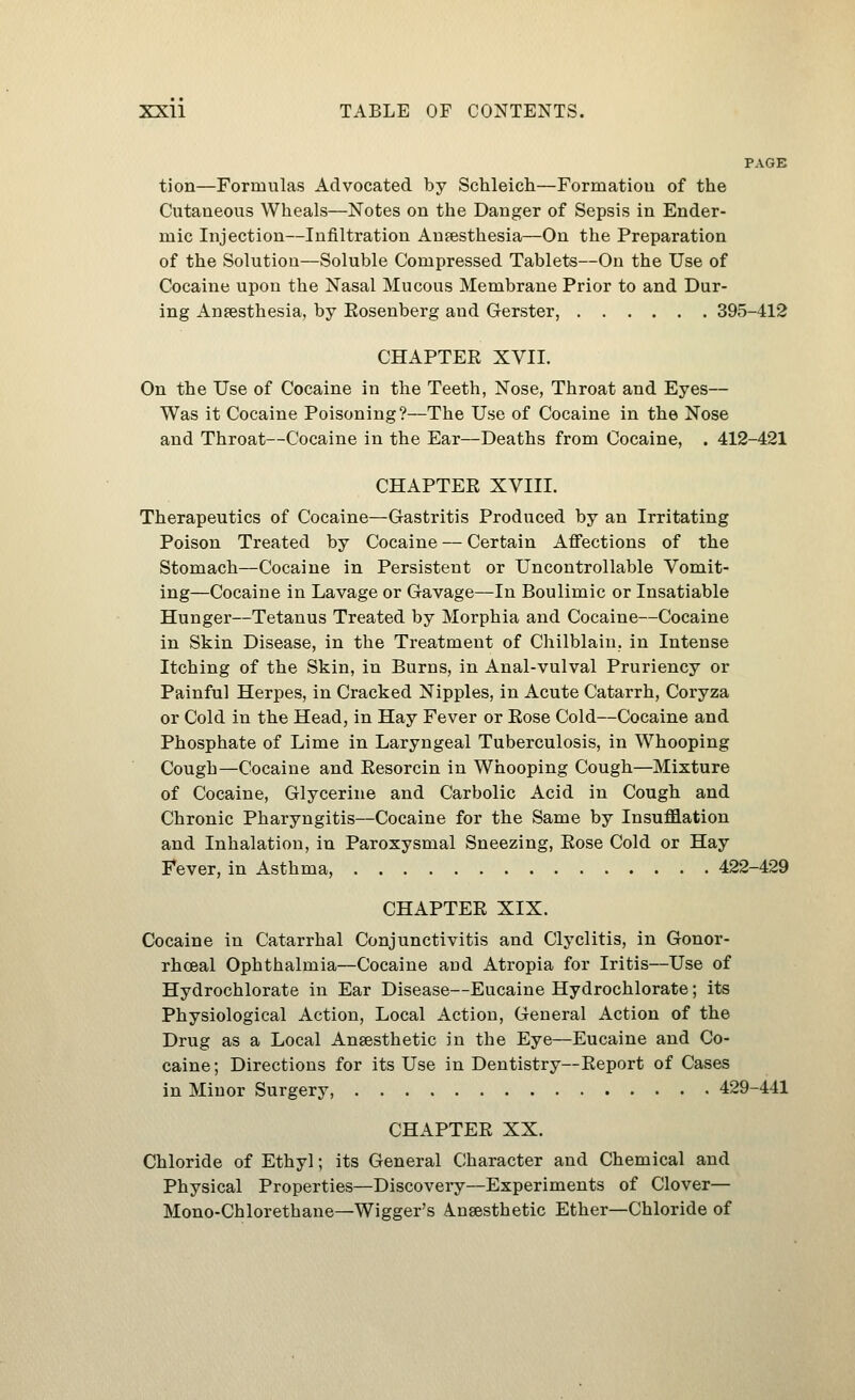 PAGE tion—Formulas Advocated by Schleich—Formatiou of the Cutaneous Wheals—Notes on the Danger of Sepsis in Ender- mic Injection—Infiltration Aufesthesia—On the Preparation of the Solution—Soluble Compressed Tablets—On the Use of Cocaine upon the Nasal Mucous Membrane Prior to and Dur- ing Anfesthesia, by Eosenberg and Gerster, 395-412 CHAPTER XVII. On the Use of Cocaine in the Teeth, Nose, Throat and Eyes— Was it Cocaine Poisoning?—The Use of Cocaine in the Nose and Throat—Cocaine in the Ear—Deaths from Cocaine, . 412-421 CHAPTER XVIII. Therapeutics of Cocaine—Gastritis Produced by an Irritating Poison Treated by Cocaine — Certain Affections of the Stomach—Cocaine in Persistent or Uncontrollable Vomit- ing—Cocaine in Lavage or Gavage—In Boulimic or Insatiable Hunger—Tetanus Treated by Morphia and Cocaine—Cocaine in Skin Disease, in the Treatment of Chilblain, in Intense Itching of the Skin, in Burns, in Anal-vulval Pruriency or Painful Herpes, in Cracked Nipples, in Acute Catarrh, Coryza or Cold in the Head, in Hay Fever or Rose Cold—Cocaine and Phosphate of Lime in Laryngeal Tuberculosis, in Whooping Cough—Cocaine and Resorcin in Whooping Cough—Mixture of Cocaine, Glycerine and Carbolic Acid in Cough and Chronic Pharyngitis—Cocaine for the Same by Insufflation and Inhalation, in Paroxysmal Sneezing, Rose Cold or Hay I*ever, in Asthma, 422-429 CHAPTER XIX. Cocaine in Catarrhal Conjunctivitis and Clyclitis, in Gonor- rhoeal Ophthalmia—Cocaine and Atropia for Iritis—Use of Hydrochlorate in Ear Disease—Eucaine Hydrochlorate; its Physiological Action, Local Action, General Action of the Drug as a Local Anaesthetic in the Eye—Eucaine and Co- caine ; Directions for its Use in Dentistry—Report of Cases in Minor Surgery, 429-441 CHAPTER XX. Chloride of Ethyl; its General Character and Chemical and Physical Properties—Discoveiy—Experiments of Clover— Mono-Chlorethane—Wigger's Anaesthetic Ether—Chloride of
