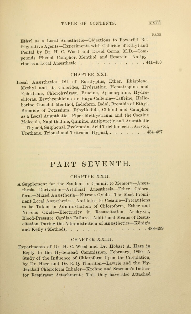 PAGE Ethyl as a Local Anaesthetic—Objections to Powerful Re- frigerative Agents—Experiments with Chloride of Ethyl and Peutal by Dr. H. C. Wood and David Cerna, M.D.—Com- pounds, Phenol, Camphor, Menthol, and Eesorcin—Antipy- rine as a Local Ansesthetic, 441-453 CHAPTER XXL Local Anesthetics—Oil of Eucalyptus, Ether, Ehigolene, Methyl and its Chlorides, Hydrastine, Homatropiue and Ephedrine, Chlorohydrate, Brucine, Apomorphine, Hydro- chloras, Erythrophleiue or Haya-Caffeine—Caffeine, Helle- borine, Canadol, Menthol, Iodoform, lodol, Bromide of Ethyl, Bromide of Potassium, Ethyliodide, Chloral and Camphor as a Local Anaesthetic—Piper Methysticum and the Cocaine Molecule, Naphthaline, Quinine, Antipyretic and Anesthetic —Thymol, Sulphonal, Pyoktanin, Acid Trichloracetic, Aristol, Urethane, Trional and Tritronal Hypnal, 454-487 PART SEVENTH. CHAPTER XXII. A Supplement for the Student to Commit to Memory—Anes- thesia Derivation—Artificial Anesthesia—Ether—Chloro- form—Mixed Anesthesia—Nitrous Oxide—The Most Promi- nent Local Anesthetics-Antidotes to Cocaine—Precautions to be Taken in Administration of Chloroform, Ether and Nitrous Oxide—Electricity in Resuscitation, Asphyxia, Blood-Pressure, Cardiac Failure—x^dditional Means of Resus- citation During the Administration of Anesthetics—Konig's and Kelly's Methods, 488-499 CHAPTER XXIII. Experiments of Dr. H. C. Wood and Dr. Hobart A. Hare in Reply to the Hyderabad Commission, February, 1890—A Study of the Influence of Chloroform Upon the Circulation, by Dr. Hare and Dr. E. Q. Thornton—Lawrie and the Hy- derabad Chloroform Inhaler—Krohne and Seseman's Indica- tor Respirator Attachment; This they have also Attached