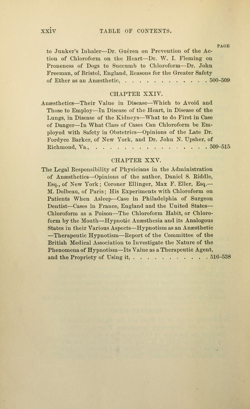 PAGE to Junker's Inhaler—Dr. Guereu on Prevention of the Ac- tion of Chloroform on the Heart—Dr. W. I. Fleming on Proneness of Dogs to Succumb to Chloroform—Dr. John Freeman, of Bristol, England, Eeasous for the Greater Safety of Ether as an Anaesthetic, 500-509 CHAPTER XXIV. Ansesthetics—Their Value in Disease—Which to Avoid and Those to Employ—In Disease of the Heart, in Disease of the Lungs, in Disease of the Kidneys—What to do First in Case of Danger—In What Class of Cases Can Chloroform be Em- ployed with Safety in Obstetrics—Opinions of the Late Dr. Fordyce Barker, of New York, and Dr. John N. Upsher, of Eichmond, Va., 509-515. CHAPTEE XXV. The Legal Eesponsibility of Physicians in the Administration of Ansesthetics—Opinions of the author, Daniel S. Eiddle, Esq., of New York; Coroner Ellinger, Max F. Eller, Esq.— M. Dolbeau, of Paris; His Experiments with Chloroform on Patients When Asleep—Case in Philadelphia of Surgeon Dentist—Cases in France, England and the United States— Chloroform as a Poison—The Chloroform Habit, or Chloro- form by the Mouth—Hypnotic Anaesthesia and its Analogous States in their Various Aspects—Hypnotism as an Anaesthetic —Therapeutic Hypnotism—Eeport of the Committee of the British Medical Association to Investigate the Nature of the Phenomena of Hypnotism—Its Value as a Therapeutic Agent, and the Propriety of Using it, 516-538