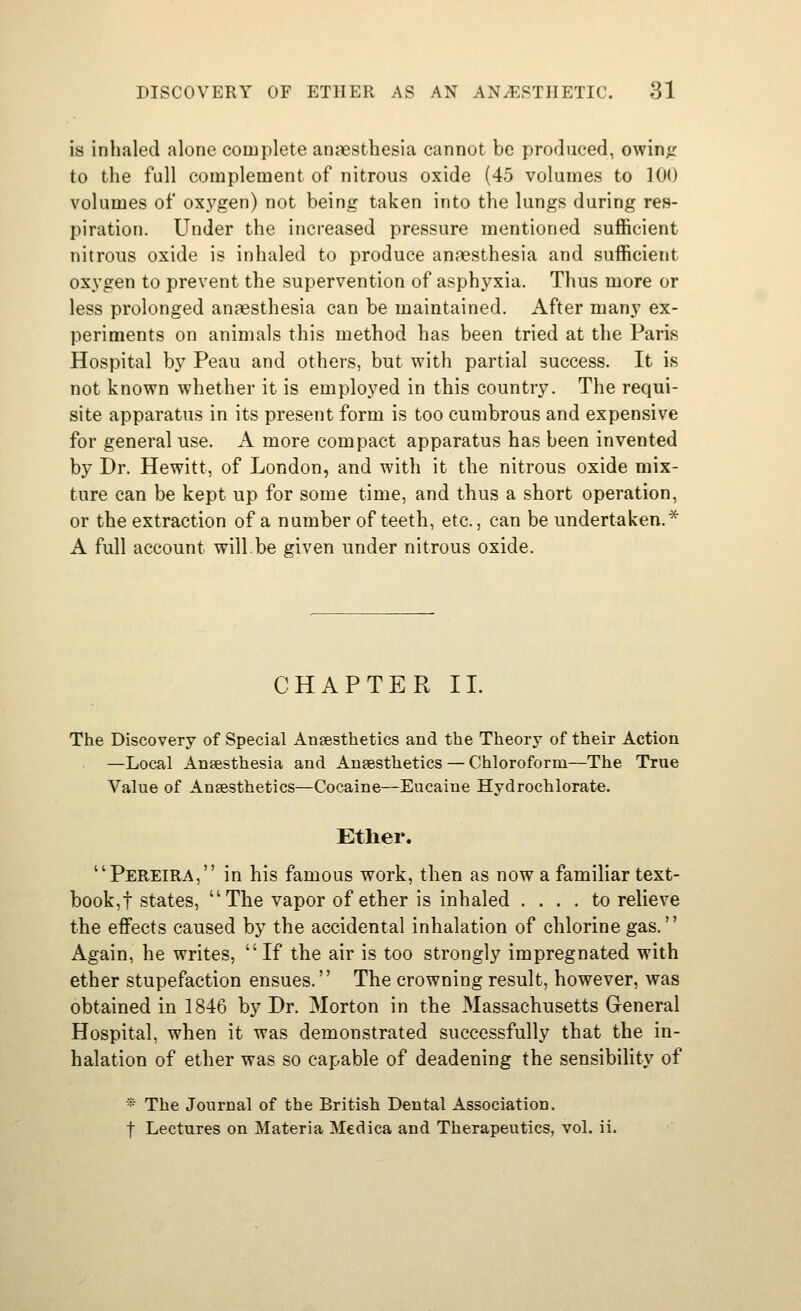 is inhaled alone complete anaesthesia cannot be produced, owinfr to the full complement of nitrous oxide (45 volumes to 100 volumes of ox5'gen) not being taken into the lungs during res- piration. Under the increased pressure mentioned sufficient nitrous oxide is inhaled to produce anaesthesia and sufficient oxygen to prevent the supervention of asphyxia. Thus more or less prolonged anaesthesia can be maintained. After many ex- periments on animals this method has been tried at the Paris Hospital b}' Peau and others, but with partial success. It is not known whether it is emploj'ed in this country. The requi- site apparatus in its present form is too cumbrous and expensive for general use. A more compact apparatus has been invented by Dr. Hewitt, of London, and with it the nitrous oxide mix- ture can be kept up for some time, and thus a short operation, or the extraction of a number of teeth, etc., can be undertaken.^ A full account will.be given under nitrous oxide. CHAPTER 11. The Discovery of Special Ansesthetics and the Theory of their Action —Local Anaesthesia and Anaesthetics — Chloroform—The True Value of Anaesthetics—Cocaine—Eucaiue Hydrochlorate. Ether. Pereira, in his famous work, then as now a familiar text- book,! states, The vapor of ether is inhaled .... to relieve the effects caused by the accidental inhalation of chlorine gas. Again, he writes, If the air is too strongly impregnated with ether stupefaction ensues. The crowning result, however, was obtained in 1846 by Dr. Morton in the Massachusetts General Hospital, when it was demonstrated successfully that the in- halation of ether was so capable of deadening the sensibility of -■• The Journal of the British Dental Association. t Lectures on Materia Medica and Therapeutics, vol. ii.