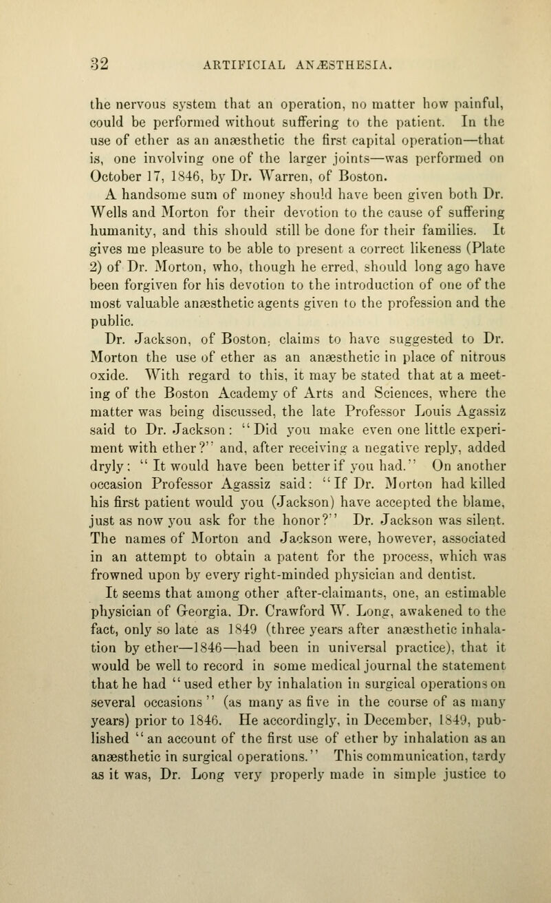 the nervous system that an operation, no matter how painful, could be performed without suffering to the patient. In the use of ether as an anaesthetic the first capital operation—that is, one involving one of the larger joints—was performed on October 17, 1846, by Dr. Warren, of Boston. A handsome sum of money should have been given both Dr. Wells and Morton for their devotion to the cause of suffering humanity, and this should still be done for their families. It gives me pleasure to be able to present a correct likeness (Plate 2) of Dr. Morton, who, though he erred, should long ago have been forgiven for his devotion to the introduction of one of the most valuable anaesthetic agents given to the profession and the public. Dr. Jackson, of Boston, claims to have suggested to Dr. Morton the use of ether as an anaesthetic in place of nitrous oxide. With regard to this, it may be stated that at a meet- ing of the Boston Academy of Arts and Sciences, where the matter was being discussed, the late Professor Louis Agassiz said to Dr. Jackson : Did you make even one little experi- ment with ether? and, after receiving a negative reply, added dryly; It would have been better if you had. On another occasion Professor Agassiz said: If Dr. Morton had killed his first patient would you (Jackson) have accepted the blame, just as now you ask for the honor? Dr. Jackson was silent. The names of Morton and Jackson were, however, associated in an attempt to obtain a patent for the process, which was frowned upon by every right-minded physician and dentist. It seems that among other after-claimants, one, an estimable physician of (xeorgia. Dr. Crawford W. Long, awakened to the fact, only so late as 1849 (three years after anaesthetic inhala- tion by ether—1846—had been in universal practice), that it would be well to record in some medical journal the statement that he had used ether by inhalation in surgical operations on several occasions (as many as five in the course of as many years) prior to 1846. He accordingly, in December, 1849, pub- lished an account of the first use of ether by inhalation as an anaesthetic in surgical operations. This communication, tardy as it was, Dr. Long very properly made in simple justice to
