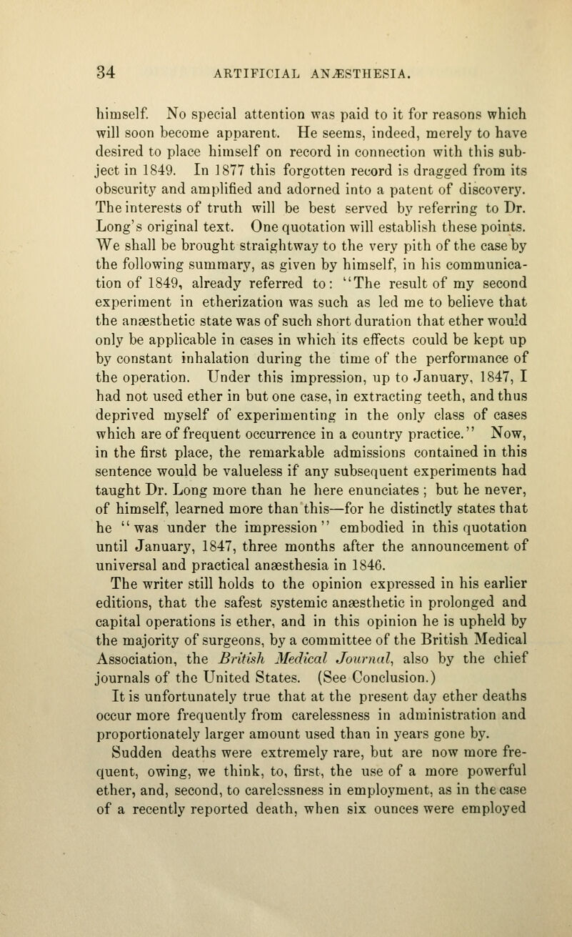 himself. No special attention was paid to it for reasons which will soon become apparent. He seems, indeed, merely to have desired to place himself on record in connection with this sub- ject in 1849. In 1877 this forgotten record is dragged from its obscurity and amplified and adorned into a patent of discovery. The interests of truth will be best served b}'' referring to Dr. Long's original text. One quotation will establish these points. We shall be brought straightway to the very pith of the case by the following summary, as given by himself, in his communica- tion of 1849, already referred to: The result of my second experiment in etherization was such as led me to believe that the anaesthetic state was of such short duration that ether would only be applicable in cases in which its effects could be kept up by constant inhalation during the time of the performance of the operation. Under this impression, up to January, 1847, I had not used ether in but one case, in extracting teeth, and thus deprived myself of experimenting in the only class of cases which are of frequent occurrence in a country practice. Now, in the first place, the remarkable admissions contained in this sentence would be valueless if any subsequent experiments had taught Dr. Long more than he here enunciates ; but he never, of himself, learned more than this—for he distinctly states that he was under the impression embodied in this quotation until January, 1847, three months after the announcement of universal and practical anaesthesia in 1846. The writer still holds to the opinion expressed in his earlier editions, that the safest systemic anaesthetic in prolonged and capital operations is ether, and in this opinion he is upheld by the majority of surgeons, by a committee of the British Medical Association, the British Medical Journal, also by the chief journals of the United States. (See Conclusion.) It is unfortunately true that at the present day ether deaths occur more frequently from carelessness in administration and proportionately larger amount used than in years gone by. Sudden deaths were extremely rare, but are now more fre- quent, owing, we think, to, first, the use of a more powerful ether, and, second, to carelessness in employment, as in the case of a recently reported death, when six ounces were employed