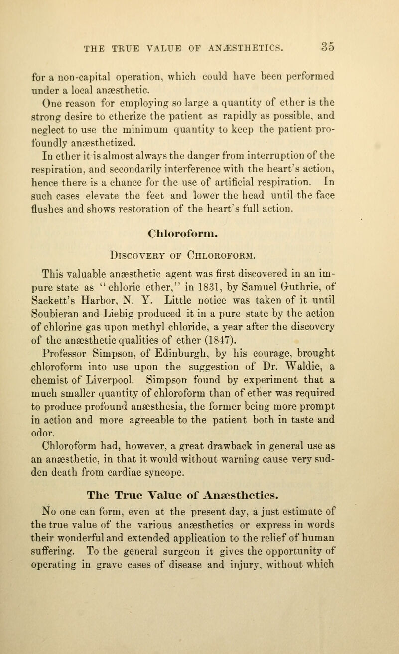for a non-capital operation, whicli could have been performed under a local anaesthetic. One reason for employing so large a quantity' of ether is the strong desire to etherize the patient as rapidly as possible, and neglect to use the minimum quantity to keep the patient pro- foundly anaesthetized. In ether it is almost always the danger from interruption of the respiration, and secondarily interference with the heart's action, hence there is a chance for the use of artificial respiration. In such cases elevate the feet and lower the head until the face flushes and shows restoration of the heart's full action. Chloroform. Discovery of Chloroform. This valuable anaesthetic agent was first discovered in an im- pure state as chloric ether, in 1831, by Samuel Guthrie, of Sackett's Harbor, N. Y. Little notice was taken of it until Soubieran and Liebig produced it in a pure state by the action of chlorine gas upon methyl chloride, a year after the discovery of the anaesthetic qualities of ether (1847). Professor Simpson, of Edinburgh, by his courage, brought chloroform into use upon the suggestion of Dr. Waldie, a chemist of Liverpool. Simpson found by experiment that a much smaller quantity of chloroform than of ether was required to produce profound anaesthesia, the former being more prompt in action and more agreeable to the patient both in taste and odor. Chloroform had, however, a great drawback in general use as an anaesthetic, in that it would without warning cause very sud- den death from cardiac syncope. The True Value of Anaesthetics. No one can form, even at the present day, a just estimate of the true value of the various anaesthetics or express in words their wonderful and extended application to the relief of human suffering. To the general surgeon it gives the opportunity of operating in grave cases of disease and injury, without which