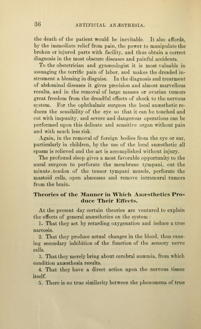the death of the patient would be inevitable. It also aiFords, by the immediate relief from pain, the power to manipulate the broken or injured parts with facility, and thus obtain a correct diagnosis in the most obscure diseases and painful accidents. To the obstetrician and gynaecologist it is most valuable in assuaging the terrific pain of labor, and makes the dreaded in- strument a blessing in disguise. In the diagnosis and treatment of abdominal diseases it gives precision and almost marvellous results, and in the removal of large masses or ovarian tumors great freedom from the dreadful effects of shock to the nervous system. For the ophthalmic surgeon the local anaesthetic re- duces the sensibility of the eye so that it can be touched and cut with impunity, and severe and dangerous operations can be performed upon this delicate and sensitive organ without pain and with much less risk. Again, in the removal of foreign bodies from the eye or ear, particularly in children, by the use of the local anaesthetic all spasm is relieved and the act is accomplished without injury. The profound sleep gives a most favorable opportunity to the aural surgeon to perforate the membrane tympani, cut the minute tendon of the tensor tympani muscle, perforate the mastoid cells, open abscesses and remove intramural tumors from the brain. Theories of the Manner in Which Anaesthetics Pro- duce Theii Effects. At the present day certain theories are ventured to explain the eflFects of general anaesthetics on the system : 1. That they act by retarding oxygenation and induce a true narcosis. 2. That they produce actual changes in the blood, thus caus- ing secondary inhibition of the function of the sensory nerve cells. 3. That they merely bring about cerebral anaemia, from which condition anaesthesia results. 4. That they have a direct action upon the nervous tissue itself. 5. There is no true similarity between the phenomena of true