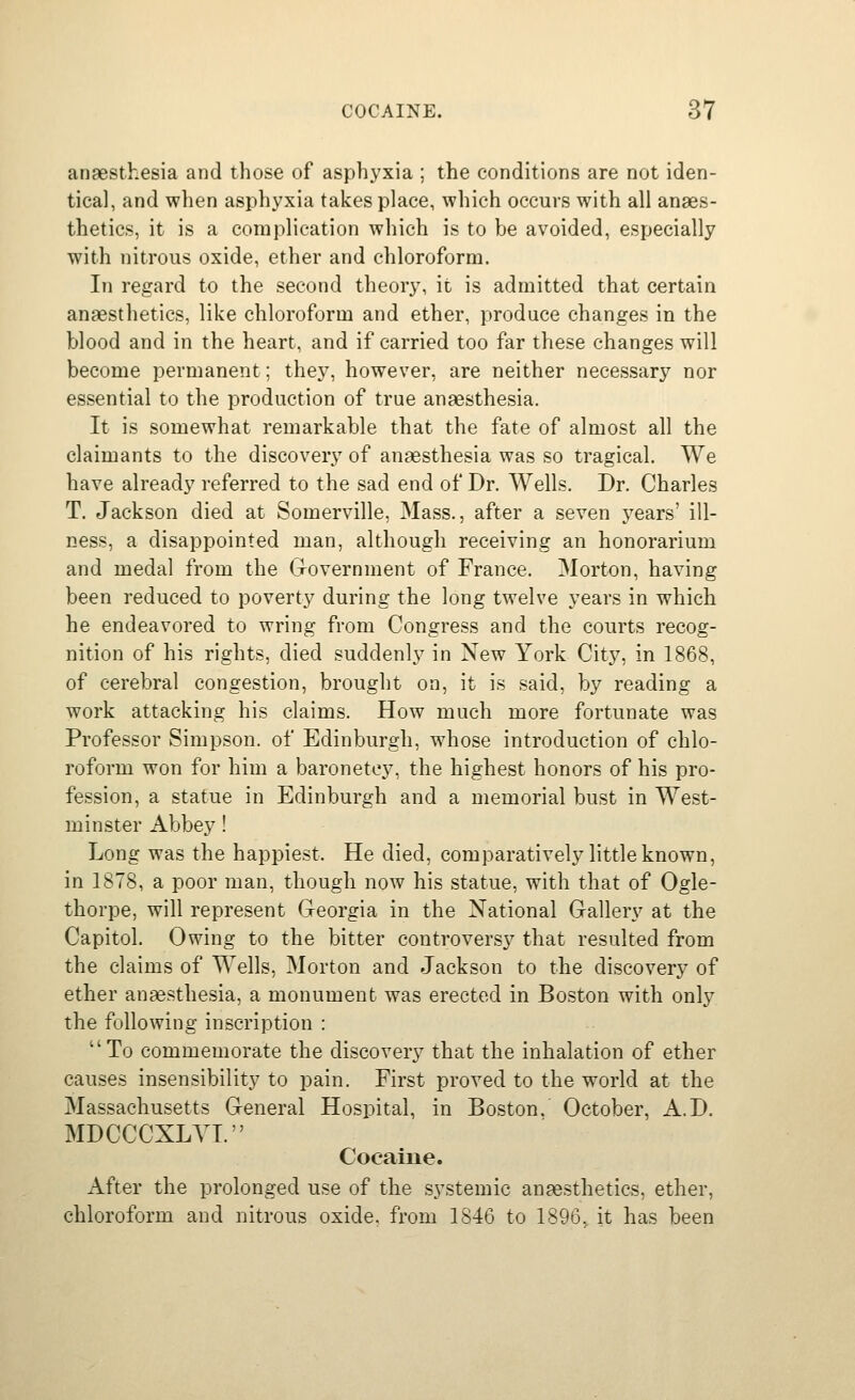 anaesthesia and those of asphyxia ; the conditions are not iden- tical, and when asphyxia takes place, which occurs with all anaes- thetics, it is a complication which is to be avoided, especially with nitrous oxide, ether and chloroform. In regard to the second theory, it is admitted that certain anaesthetics, like chloroform and ether, produce changes in the blood and in the heart, and if carried too far these changes will become permanent; thej^ however, are neither necessary nor essential to the production of true anesthesia. It is somewhat remarkable that the fate of almost all the claimants to the discovery of anaesthesia was so tragical. We have already referred to the sad end of Dr. Wells. Dr. Charles T. Jackson died at Somerville, Mass., after a seven j^ears' ill- ness, a disappointed man, although receiving an honorarium and medal from the G-overnment of France. Morton, having been reduced to poverty during the long twelve years in which he endeavored to wring from Congress and the courts recog- nition of his rights, died suddenly in New York City, in 1868, of cerebral congestion, brought on, it is said, by reading a work attacking his claims. How much more fortunate was Professor Simpson, of Edinburgh, whose introduction of chlo- roform won for him a baronetcy, the highest honors of his pro- fession, a statue in Edinburgh and a memorial bust in West- minster Abbey! Long was the happiest. He died, comparatively little known, in 1878, a poor man, though now his statue, with that of Ogle- thorpe, will represent Georgia in the National Gallery at the Capitol. Owing to the bitter controversy that resulted from the claims of Wells, Morton and Jackson to the discovery of ether anaesthesia, a monument was erected in Boston with only the following inscription : To commemorate the discovery that the inhalation of ether causes insensibility to pain. First proved to the world at the Massachusetts General Hospital, in Boston. October, A.D. MDCCCXLYI. Cocaine. After the prolonged use of the systemic anaesthetics, ether, chloroform and nitrous oxide, from 1846 to 1896, it has been
