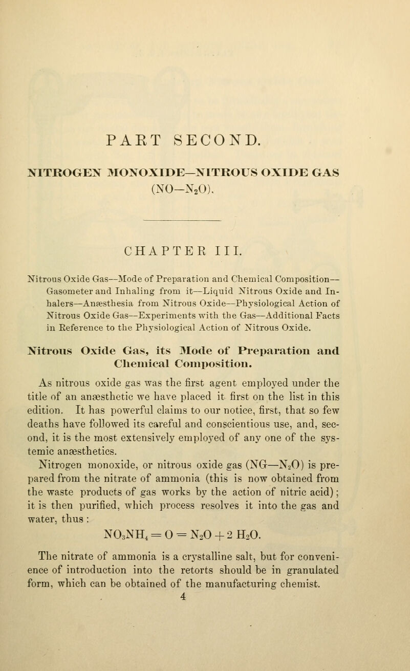 PAET SECOND. NITROGEN MONOXIDE—NITROUS OXIDE GAS (NO-N2O), CHAPTER III. Nitrous Oxide Gas—Mode of Preparation and Chenaical Composition— Gasometer and Inhaling from it—Liquid Mtrous Oxide and In- halers—Ansesthesia from Nitrous Oxide—Physiological Action of Nitrous Oxide Gas—Experiments with the Gas—Additional Facts in Reference to the Physiological Action of Nitrous Oxide. Nitrous Oxide Gas, its Mode of Pi'eparation and Clieniical Composition. As nitrous oxide gas was the first agent employed under the title of an anaesthetic we have placed it first on the list in this edition. It has powerful claims to our notice, first, that so few deaths have followed its careful and conscientious use, and, sec- ond, it is the most extensively employed of any one of the sys- temic angesthetics. Nitrogen monoxide, or nitrous oxide gas (NGr—N2O) is pre- pared from the nitrate of ammonia (this is now obtained from the waste products of gas works by the action of nitric acid); it is then purified, which process resolves it into the gas and water, thus : NO3NH4 = 0 = N2O + 2 H2O. The nitrate of ammonia is a crystalline salt, but for conveni- ence of introduction into the retorts should be in granulated form, which can be obtained of the manufacturing chemist. 4