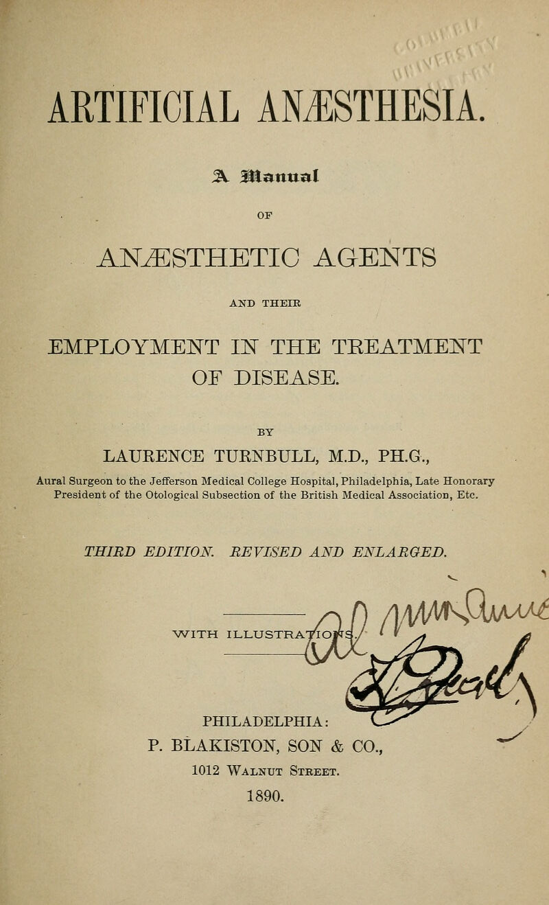 ARTIFICIAL ANJ:STHESIA. ^ Manual ANESTHETIC AGENTS AND THEIR EMPLOYMEJ^T IN THE TEEATMENT OF DISEASE. BY LAUKENCE TURNBULL, M.D., PH.G., Aural Surgeon to the JeflFerson Medical College Hospital, Philadelphia, Late Honorary- President of the Otological Subsection of the British Medical Association, Etc. THIRD EDITION. REVISED AND ENLARGED. WITH ILLUSTRATIO PHILADELPHIA: P. BLAKISTON, SON & CO., 1012 Walnut Street. 1890.