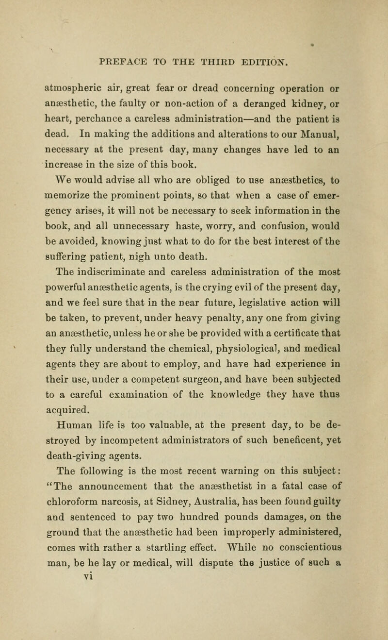 atmospheric air, great fear or dread concerning operation or anajsthetic, the faulty or non-action of a deranged kidney, or heart, perchance a careless administration—and the patient is dead. In making the additions and alterations to our Manual, necessary at the present day, many changes have led to an increase in the size of this book. We would advise all who are obliged to use anaesthetics, to memorize the prominent points, so that when a case of emer- gency arises, it will not be necessary to seek information in the book, and all unnecessary haste, worry, and confusion, would be avoided, knowing just what to do for the best interest of the suffering patient, nigh unto death. The indiscriminate and careless administration of the most powerful anaesthetic agents, is the crying evil of the present day, and we feel sure that in the near future, legislative action will be taken, to prevent, under heavy penalty, any one from giving an ansesthetic, unless he or she be provided with a certi6cate that they fully understand the chemical, physiological, and medical agents they are about to employ, and have had experience in their use, under a competent surgeon, and have been subjected to a careful examination of the knowledge they have thus acquired. Human life is too valuable, at the present day, to be de- stroyed by incompetent administrators of such beneficent, yet death-giving agents. The following is the most recent warning on this subject: The announcement that the anaesthetist in a fatal case of chloroform narcosis, at Sidney, Australia, has been found guilty and sentenced to pay two hundred pounds damages, on the ground that the antesthetic had been improperly administered, comes with rather a startling effect. While no conscientious man, be he lay or medical, will dispute the justice of such a