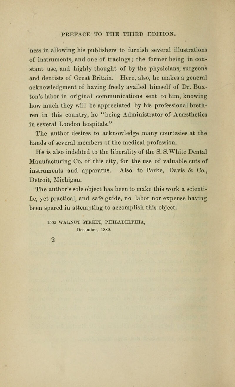 ness in allowing his publishers to furnish several illustrations of instruments, and one of tracings; the former being in con- stant use, and highly thought of by the physicians, surgeons and dentists of Great Britain. Here, also, he makes a general acknowledgment of having freely availed himself of Dr. Bux- ton's labor in original communications sent to him, knowing how much they will be appreciated by his professional breth- ren in this country, he  being Administrator of Anaesthetics in several Loudon hospitals. The author desires to acknowledge many courtesies at the hands of several members of the medical profession. He is also indebted to the liberality of the S. S.White Dental Manufacturing Co. of this city, for the use of valuable cuts of instruments and apparatus. Also to Parke, Davis & Co., Detroit, Michigan. The author's sole object has been to make this work a scienti- fic, yet practical, and safe guide, no labor nor expense having been spared in attempting to accomplish this object. 1502 WALNUT STKEET, PHILADELPHIA, December, 1889.