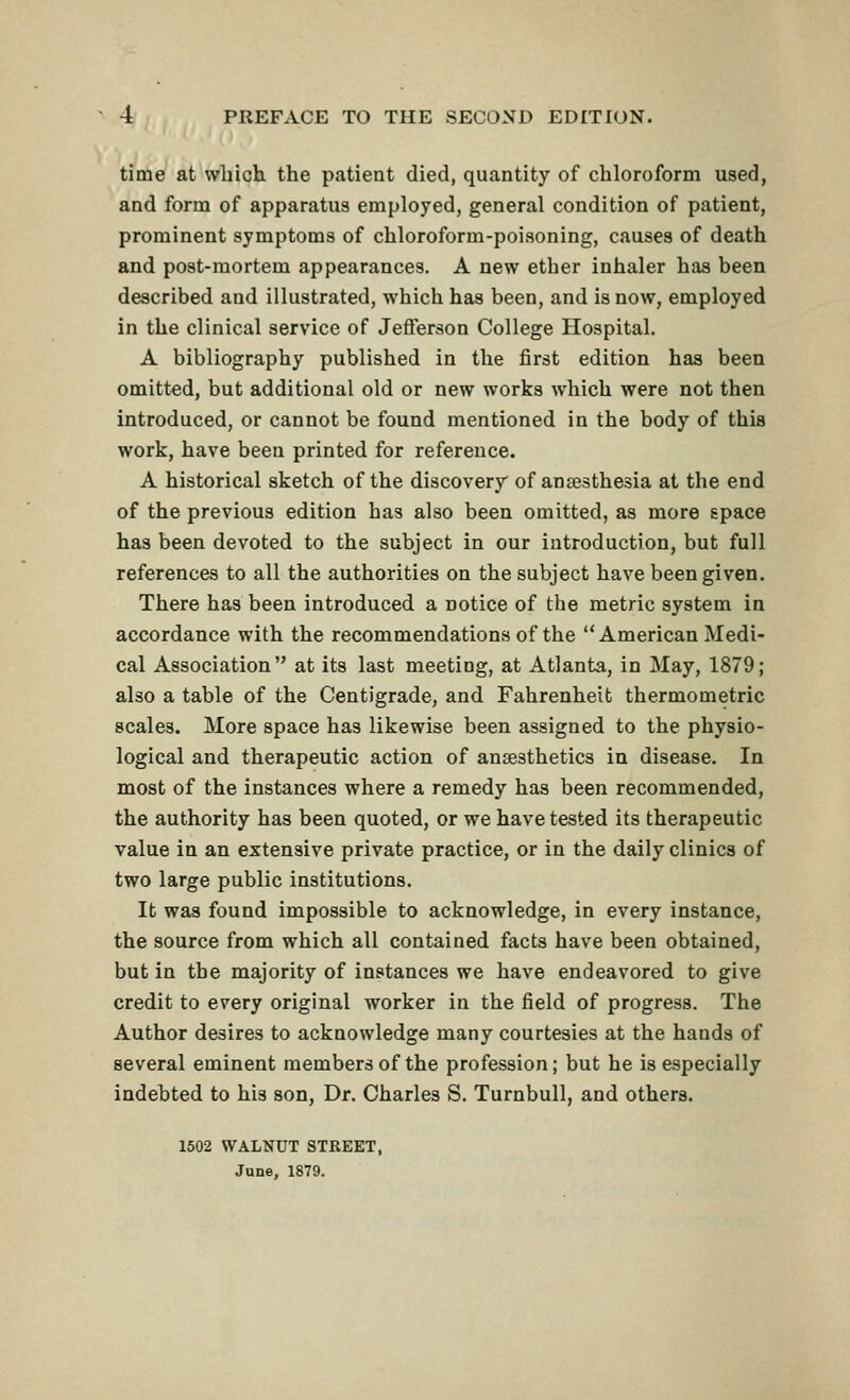 time at which, the patient died, quantity of chloroform used, and form of apparatus employed, general condition of patient, prominent symptoms of chloroform-poisoning, causes of death and post-mortem appearances. A new ether inhaler has heen described and illustrated, which has been, and is now, employed in the clinical service of Jefferson College Hospital. A bibliography published in the first edition has been omitted, but additional old or new works which were not then introduced, or cannot be found mentioned in the body of this work, have been printed for reference. A historical sketch of the discovery of anaesthesia at the end of the previous edition has also been omitted, as more epace has been devoted to the subject in our introduction, but full references to all the authorities on the subject have been given. There has been introduced a notice of the metric system in accordance with the recommendations of the American Medi- cal Association at its last meeting, at Atlanta, in May, 1879; also a table of the Centigrade, and Fahrenheit thermometric scales. More space has likewise been assigned to the physio- logical and therapeutic action of anaesthetics in disease. In most of the instances where a remedy has been recommended, the authority has been quoted, or we have tested its therapeutic value in an extensive private practice, or in the daily clinics of two large public institutions. It was found impossible to acknowledge, in every instance, the source from which all contained facts have been obtained, but in the majority of instances we have endeavored to give credit to every original worker in the field of progress. The Author desires to acknowledge many courtesies at the hands of several eminent members of the profession; but he is especially indebted to his son. Dr. Charles S. Turnbull, and others. 1502 WALNUT STREET, June, 1879.